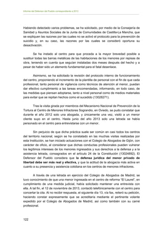 Informe del Defensor del Pueblo correspondiente a 2013

Habiendo detectado varios problemas, se ha solicitado, por medio de la Consejería de
Sanidad y Asuntos Sociales de la Junta de Comunidades de Castilla-La Mancha, que
se expliquen las razones por las cuales no se activó el protocolo para la prevención de
suicidio y, en su caso, las razones por las cuales se consideró oportuna su
desactivación.
Se ha instado al centro para que proceda a la mayor brevedad posible a
sustituir todas las barras metálicas de las habitaciones de los menores por repisas de
obra, teniendo en cuenta que seguían instaladas dos meses después del hecho y a
pesar de haber sido un elemento fundamental para el fatal desenlace.
Asimismo, se ha solicitado la revisión del protocolo interno de funcionamiento
del centro, proponiendo el incremento de la plantilla de personal con el fin de que cada
profesional, tanto personal de vigilancia como técnicos de atención al menor, puedan
dar efectivo cumplimiento a las tareas encomendadas, informando, en todo caso, de
las medidas que piensan adoptarse, tanto a nivel personal como de medios materiales
para evitar que se repitan hechos como el sucedido (13028271).
Tras la visita girada por miembros del Mecanismo Nacional de Prevención de la
Tortura al Centro de Menores Infractores Sograndio, en Oviedo, se pudo constatar que
durante el año 2012 solo una abogada, y únicamente una vez, visitó a un menor
cliente suyo en el centro. Hasta junio del año 2013 solo una letrada se había
personado en el centro para entrevistarse con un menor.
Sin perjuicio de que dicha práctica suele ser común en casi todos los centros
del territorio nacional, según se ha constatado en las muchas visitas realizadas por
esta Institución, se han iniciado actuaciones con el Colegio de Abogados de Gijón, con
carácter de oficio, al considerar que dichas conductas profesionales pueden vulnerar
los legítimos intereses de los menores ingresados y sus derechos a la defensa y a la
asistencia letrada, consagrados en el artículo 24 de la Constitución (13024892). El
Defensor del Pueblo considera que la defensa jurídica del menor privado de
libertad debe ser más real y efectiva, y que la actitud de la abogacía más activa en
cuanto a su presencia y asistencia cotidiana en los centros de menores infractores.
A través de una letrada en ejercicio del Colegio de Abogados de Madrid, se
tuvo conocimiento de que una menor ingresada en el centro de reforma “El Laurel”, en
cumplimiento de una medida judicial, había solicitado mantener una entrevista con
ella. A tal fin, el 12 de noviembre de 2013, contactó telefónicamente con el centro para
concertar la cita. Al no recibir respuesta, el siguiente día 13, vía fax, reiteró su petición,
haciendo constar expresamente que se acreditaría mediante el pertinente volante
expedido por el Colegio de Abogados de Madrid, así como también con su carné
profesional.

122 


 