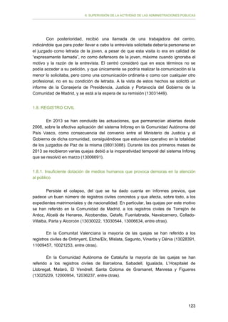 II. SUPERVISIÓN DE LA ACTIVIDAD DE LAS ADMINISTRACIONES PÚBLICAS

Con posterioridad, recibió una llamada de una trabajadora del centro,
indicándole que para poder llevar a cabo la entrevista solicitada debería personarse en
el juzgado como letrada de la joven, a pesar de que esta visita lo era en calidad de
“expresamente llamada”, no como defensora de la joven, máxime cuando ignoraba el
motivo y la razón de la entrevista. El centró consideró que en esos términos no se
podía acceder a su petición, y que únicamente se podría realizar la comunicación si la
menor lo solicitaba, pero como una comunicación ordinaria o como con cualquier otro
profesional, no en su condición de letrada. A la vista de estos hechos se solicitó un
informe de la Consejería de Presidencia, Justicia y Portavocía del Gobierno de la
Comunidad de Madrid, y se está a la espera de su remisión (13031449).
1.8. REGISTRO CIVIL
En 2013 se han concluido las actuaciones, que permanecían abiertas desde
2008, sobre la efectiva aplicación del sistema Inforeg en la Comunidad Autónoma del
País Vasco, como consecuencia del convenio entre el Ministerio de Justicia y el
Gobierno de dicha comunidad, consiguiéndose que estuviese operativo en la totalidad
de los juzgados de Paz de la misma (08013088). Durante los dos primeros meses de
2013 se recibieron varias quejas debió a la inoperatividad temporal del sistema Inforeg
que se resolvió en marzo (13006691).
1.8.1. Insuficiente dotación de medios humanos que provoca demoras en la atención
al público
Persiste el colapso, del que se ha dado cuenta en informes previos, que
padece un buen número de registros civiles concretos y que afecta, sobre todo, a los
expedientes matrimoniales y de nacionalidad. En particular, las quejas por este motivo
se han referido en la Comunidad de Madrid, a los registros civiles de Torrejón de
Ardoz, Alcalá de Henares, Alcobendas, Getafe, Fuenlabrada, Navalcarnero, ColladoVillalba, Parla y Alcorcón (13030022, 13030544, 13006634, entre otras).
En la Comunitat Valenciana la mayoría de las quejas se han referido a los
registros civiles de Ontinyent, Elche/Elx, Mislata, Sagunto, Vinaròs y Dénia (13028391,
11009457, 10021253, entre otras).
En la Comunidad Autónoma de Cataluña la mayoría de las quejas se han
referido a los registros civiles de Barcelona, Sabadell, Igualada, L’Hospitalet de
Llobregat, Mataró, El Vendrell, Santa Coloma de Gramanet, Manresa y Figueres
(13025229, 12000954, 12036237, entre otras).

123

 