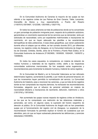 Informe del Defensor del Pueblo correspondiente a 2013

En la Comunidad Autónoma de Canarias la mayoría de las quejas se han
referido a los registros civiles de Las Palmas de Gran Canaria, Telde, Lanzarote,
Granadilla de Abona y, muy especialmente, a Puerto del Rosario
(11007015,10019497, 12123399, 13031695 y 13027179).
En todos los casos anteriores se trata de poblaciones donde se ha concentrado
un gran porcentaje de población inmigrante joven, respecto de la población autóctona,
generándose un crecimiento exponencial de los servicios que se demandan, tanto por
solicitudes de nacionalidad, como por expedientes matrimoniales e inscripciones de
nacimiento, sin que se hayan adecuado las plantillas a las características
demográficas de tales poblaciones. A esas áreas geográficas, que vienen padeciendo
durante años el colapso que se refiere, se han sumado durante 2013, por diferentes
razones, los registros civiles de Zaragoza, en la Comunidad Autónoma de Aragón; y
los de Granada, Córdoba, Sevilla, Jerez de la Frontera y Puerto Real (Cádiz), en la
Comunidad Autónoma de Andalucía (F13023855, 13030029, 13024281, 13030272 y
13008838).
En todos los casos expuestos, la competencia, en materia de dotación de
medios humanos y materiales de los registros civiles, atañe a las respectivas
comunidades autónomas mencionadas. Se han aceptado varias sugerencias y
recomendaciones para incrementar la dotación humana y material de varios registros.
En la Comunidad de Madrid y en la Comunitat Valenciana se han reforzado
determinados registros, aumentando la plantilla, o por medio de personal temporal, sin
que los incrementos hayan permitido la normalización del servicio. La Comunidad
Autónoma de Cataluña, pese a reconocer las carencias, y que se trata de los registros
donde se han comprobado las mayores demoras, ha rechazado las recomendaciones
formuladas, alegando que el refuerzo de personal solicitado en materia de
nacionalidad afectaría a inscripciones de nacimiento, defunción, matrimonio u otros
(13013742 y 13012434).
Han aumentado las quejas nuevas respecto de registros civiles en Andalucía,
en los que se ha comprobado una restricción de las dotaciones materiales y
personales, así como, en algunos casos, la supresión del horario vespertino de
atención al público. En la Comunidad Autónoma de Aragón sólo se han presentado
quejas por el funcionamiento del registro civil de Zaragoza. La aceptación de la
recomendación formulada ha permitido duplicar el número de ciudadanos que son
atendidos, pero sin que se hayan subsanado plenamente las deficiencias y carencias
detectadas (13023855).

124 


 