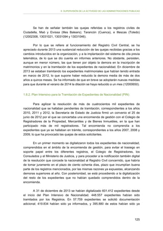 II. SUPERVISIÓN DE LA ACTIVIDAD DE LAS ADMINISTRACIONES PÚBLICAS

Se han de señalar también las quejas referidas a los registros civiles de
Ciutadella, Maó y Eivissa (Illes Balears); Tarancón (Cuenca), e Illescas (Toledo)
(12002308, 13031021, 13031094 y 13031046).
Por lo que se refiere al funcionamiento del Registro Civil Central, se ha
apreciado durante 2013 una sustancial reducción de las quejas recibidas gracias a los
cambios introducidos en la organización, y a la implantación del sistema de cita previa
telemática, de lo que se dio cuenta en informes anteriores. No obstante, persisten,
aunque en menor número, las que tienen por objeto la demora en la inscripción de
matrimonios y en la tramitación de los expedientes de nacionalidad. En diciembre de
2013 se estaban tramitando los expedientes matrimoniales que habían tenido entrada
en marzo de 2012, lo que supone haber reducido la demora media de más de dos
años a quince meses. Se ha informado de que en breve se adoptarán nuevas medidas
para que durante el verano de 2014 la dilación se haya reducido a un mes (12000650).
1.8.2. Plan Intensivo para la Tramitación de Expedientes de Nacionalidad (PIN)
Para agilizar la resolución de más de cuatrocientos mil expedientes de
nacionalidad que se hallaban pendientes de tramitación, correspondientes a los años
2010, 2011 y 2012, la Secretaría de Estado de Justicia firmó un convenio el 25 de
junio de 2012 por el que se concertaba una encomienda de gestión con el Colegio de
Registradores de la Propiedad, Mercantiles y de Bienes Inmuebles, en la que han
participado más de mil registradores. Tal encomienda no comprendía a los
expedientes que ya se hallaban en trámite, correspondientes a los años 2007, 2008 y
2009, lo que ha provocado las quejas de estos solicitantes.
En un primer momento se digitalizaron todos los expedientes de nacionalidad,
comprendidos en el ámbito de la encomienda de gestión, para evitar el trasiego en
soporte papel entre los diferentes registros, el Colegio de Registradores, los
Consulados y el Ministerio de Justicia, y para proceder a la notificación también digital
de la resolución que concede la nacionalidad al Registro Civil concernido, que habría
de tomar juramento en el plazo de ciento ochenta días, plazo que incumplían buena
parte de los registros mencionados, por las mismas razones ya expuestas, alcanzando
demoras superiores al año. Con posterioridad, se está procediendo a la digitalización
del resto de los expedientes que no habían quedado comprendidos dentro de la
encomienda.
A 31 de diciembre de 2013 se habían digitalizado 601.412 expedientes desde
el inicio del Plan Intensivo de Nacionalidad. 448.557 expedientes habían sido
tramitados por los Registros. En 57.759 expedientes se solicitó documentación
adicional; 419.834 habían sido ya informados, y 395.880 de estos habían sido ya

125

 