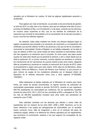 Informe del Defensor del Pueblo correspondiente a 2013

resueltos por el Ministerio de Justicia. El total de páginas digitalizadas ascendía a
36.800.803.
Para agilizar aún más la tramitación, se procedió a otra encomienda de gestión,
en abril de 2013, en este caso a los notarios, para que se realizase ante ellos la jura o
promesa de fidelidad al Rey, a la Constitución y a las leyes, evitando así las demoras,
en muchos casos superiores al año, que en los trámites de notificación de la
resolución que concede la nacionalidad y en la concertación de la cita para proceder a
la jura, incurrían los referidos registros.
No obstante, todas estas medidas han tenido una eficacia desigual según el
registro competente para proceder a la inscripción de nacimiento y a la expedición del
certificado que permite obtener el DNI a las personas a las que se les ha concedido o
reconocido la nacionalidad. Donde el Registro no se hallaba colapsado, se ha dado el
caso de obtener el DNI a los veinte meses de haber solicitado la nacionalidad, dentro
del mes siguiente a la resolución que la concedía. En otros casos, ese plazo puede
superar los siete años desde que se presentó la solicitud, y año y medio desde que se
dictó la resolución. En un primer momento, muchos registros se resistieron a culminar
las inscripciones de los nacimientos de quienes habían jurado ante notario, alegando
falta de competencia y poniendo en cuestión la instrucción de 5 de julio de 2013, sobre
el procedimiento a seguir para jurar ante notario. Entre ellos los de Barcelona, Getxo
(Bizkaia), Palma de Mallorca y Puerto del Rosario (Las Palmas), lo que provocó un
gran número de quejas de los ciudadanos afectados por el desigual criterio de
aplicación de la referida instrucción entre unos y otros registros (F13002085,
13025087).
Debe destacarse el trabajo realizado por el Ministerio de Justicia para hacer
frente, por medio de sendas encomiendas, al ingente volumen de solicitudes de
nacionalidad presentadas durante el período 2010-2013, durante el que ingresaron
600.732 expedientes de nacionalidad por residencia. De los expedientes resueltos
durante los años 2010, 2011 y 2012 se han concedido el 85% y denegado el 15%. De
los más de 460.000 expedientes iniciados esos años están aún pendientes de
resolución unos 77.000.
Esta celeridad contrasta con las demoras que afectan a varios miles de
expedientes aún sin resolver de los años 2007, 2008 y 2009. Asimismo, se ha de
hacer referencia a las quejas por denegaciones de nacionalidad, por no acreditar
buena conducta cívica, falta de integración y error en el cómputo del plazo de
residencia exigido, debido a la diferencia de criterios aplicados por los registradores,
que asumieron la encomienda, respecto a los que seguían los encargados de los
registros civiles.

126 


 