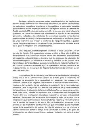 II. SUPERVISIÓN DE LA ACTIVIDAD DE LAS ADMINISTRACIONES PÚBLICAS

1.8.3. Quejas más relevantes en materia de nacionalidad
Se siguen recibiendo numerosas quejas, especialmente tras las tramitaciones
llevadas a cabo conforme al Plan Intensivo de Nacionalidad, en las que los solicitantes
de nacionalidad española se lamentan de la denegación de la nacionalidad española
por la ausencia de una integración social difícil de objetivar. Por ello, el Defensor del
Pueblo se dirigió al Ministerio de Justicia, con el fin de conocer si se había valorado la
posibilidad de unificar los criterios que actualmente se aplican en las entrevistas
personales, realizadas a los solicitantes de nacionalidad española en los distintos
registros civiles, en orden a que las preguntas que se formulan se encuentren dentro
de unos parámetros que impidan la existencia de inseguridad jurídica, y puedan
causar desigualdades respecto a la valoración que, posteriormente, se realice acerca
de su grado de integración en la sociedad española.
En su respuesta, el citado organismo señala que la actual Ley 20/2011, de 21
de julio, del Registro Civil, cuya entrada en vigor se difirió al 23 de julio de 2014, se
hace referencia en su disposición adicional tercera a los expedientes de nacionalidad
por residencia, estableciéndose en la misma que ‘las solicitudes de adquisición de
nacionalidad española por residencia se iniciarán y tramitarán por los órganos de la
Administración General del Estado que determine el Gobierno mediante Real Decreto’.
No obstante, hasta dicha entrada en vigor, el expediente es instruido, conforme a las
reglas generales, por el encargado del Registro Civil del domicilio del promotor, que en
este caso es un juez.
La complejidad del procedimiento, que combina la intervención de los registros
civiles con la de la Administración General del Estado, junto al incremento de
solicitudes de adquisición de la nacionalidad por residencia, han obligado a la
Dirección General de los Registros y del Notariado a elaborar diversas instrucciones,
relativas a la tramitación de las solicitudes de adquisición de la nacionalidad por
residencia. La de 26 de julio de 2007 (BOE de 8 de agosto de 2007), sobre tramitación
de las solicitudes de adquisición de la nacionalidad española por residencia, pretendió,
entre otras cosas, ‘recordar la importancia que la inmediación del encargado del
Registro Civil tiene en el examen del grado de integración de extranjero en la sociedad
española’. Se requiere a los encargados de los registros civiles, de acuerdo con la
interpretación que los tribunales de Justicia (Audiencia Nacional y Tribunal Supremo)
dan al requisito de integración del artículo 22.4 del Código Civil, en relación con el
artículo 221 del Reglamento del Registro Civil, que comprueben que la integración
deriva de la armonización del régimen de vida del solicitante con los principios y
valores sociales que tienen su reflejo en la Constitución española, y del grado de
implicación en las relaciones económicas, sociales y culturales, así como el arraigo
familiar.

127

 