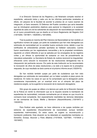 Informe del Defensor del Pueblo correspondiente a 2013

A la Dirección General de los Registros y del Notariado compete resolver el
expediente, valorando todos y cada uno de los informes pertinentes recabados al
efecto, sin perjuicio de la facultad de acordar la práctica de un nuevo examen de
integración, si fuera necesario. El Defensor del Pueblo considera que sería deseable
que se introdujeran parámetros objetivos para apreciar la integración a la sociedad
española de cada uno de los solicitantes de adquisición de nacionalidad por residencia
en el nuevo procedimiento que se diseñe en el futuro Reglamento del Registro Civil
(13010264, 13019811, 13028393 y 10012959).
Tras la puesta en marcha del Plan Intensivo de Nacionalidad se han recibido un
significativo número de quejas, por parte de ciudadanos que han visto denegadas sus
solicitudes de nacionalidad por no acreditar buena conducta cívica, debido a que los
certificados de antecedentes penales aportados se hallaban caducados, cuando
fueron examinados por los registradores mercantiles y de la propiedad inmobiliaria,
siguiendo un criterio diferente al que se aplicaba por los encargados de los registros
civiles y sin ofrecer la oportunidad de subsanar un vicio de procedimiento de
naturaleza subsanable. La Secretaría de Estado de Justicia reconoció la irregularidad,
ofreciendo como solución la revocación de las resoluciones denegatorias tras la
interposición del pertinente recurso. Por parte de esta Institución se ha recomendado
la revocación de oficio de estas resoluciones y se está a la espera de la preceptiva
respuesta, de cuyo resultado se dará cuenta en el próximo informe anual (13025410).
Se han recibido también quejas por parte de ciudadanos que han visto
denegadas sus solicitudes de nacionalidad, por no haber cumplido el plazo previo de
residencia. En todos los casos en que se ha comprobado que la denegación podía
considerarse improcedente, por un eventual error en el cómputo del plazo de
residencia exigido, se ha sugerido la revocación de la resolución denegatoria.
Otro grupo de quejas se refiere a la demora por parte de la Dirección General
de la Policía en remitir la información que se le requiere durante la tramitación de
expedientes de nacionalidad, motivada normalmente por el retraso en que incurría la
comisaría local competente. Son especialmente reseñables las demoras detectadas
en las comisarías de Ceuta, Melilla y Benidorm (Alacant/Alicante) (13019473 y
13023810).
Para finalizar este apartado, se hace referencia a las quejas recibidas por
extravíos de expedientes (frecuentemente de nacionalidad, aunque también
expedientes matrimoniales). En estos casos, se sugiere su reconstrucción y
tramitación preferente. Esta situación se ha detectado en expedientes tramitados en
Elche/Elx; Eivissa; Alcorcón y Parla (Madrid) (11019434, 12277681, 11019434 y
10019497).

128 


 