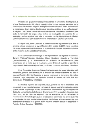 II. SUPERVISIÓN DE LA ACTIVIDAD DE LAS ADMINISTRACIONES PÚBLICAS

1.8.4. Implantación del sistema de cita previa en registros civiles concretos
Persisten las quejas motivadas por la ausencia de un sistema de cita previa, o
el mal funcionamiento del mismo cuando existe, o una demora excesiva en la
concertación de la misma respecto de registros civiles concretos. Se ha recomendado
la implantación de un sistema de cita previa telemática, análogo al que ya funciona en
el Registro Civil Central y otros del ámbito territorial de competencia ministerial, para
evitar la formación de largas colas, incluso de madrugada, sin garantía de ser
atendidos, en los registros que más lo necesiten, en la comunidades de Madrid,
Comunitat Valenciana y en las comunidades autónomas de Cataluña y Canarias.
En algún caso, como Cataluña, la Administración ha argumentado que, ante la
próxima entrada en vigor de la ley del Registro Civil en julio de 2014, no se considera
necesario implantar el referido sistema, ni incrementar la dotación de medios humanos
en los registros civiles ubicados en la misma.
En la Comunitat Valenciana ya se ha implantado en los registros de Valencia,
Torrent (València/Valencia), Castellón, Elche, Benidorm, Alicante y Torrevieja
(Alacant/Alicante), y la Administración ha aceptado la recomendación para
implantarlos en el resto que lo requieren, como Ontinyent, cuando lo permita la
disponibilidad presupuestaria (11023904, 11020390, 11024557, 12000430, 12002820).
En la Comunidad Autónoma de Aragón el sistema de cita previa telemática está
implantado, pero es poco efectivo por la dificultad de acceder al sistema. Ha sido el
caso del Registro Civil de Zaragoza, al que se recomendó el incremento de medios
humanos, cuya aceptación ha permitido duplicar el número de citas que son
concertadas (F13023855 y 13030029).
En muchos registros se exige cita previa, pero la cita no es telemática, sino
presencial, lo que no evita las colas y el plazo de espera para la formalización, desde
que se solicita, se prolonga, incluso, durante años. En el caso de algunos registros de
Cataluña, como el de Santa Coloma de Gramenet, en 2013 se estaban otorgando citas
para 2019. En el caso del Registro Civil de Barcelona, se ha rechazado la
recomendación formulada para que se establezca un sistema de cita previa que evite
la duplicación de citas en diferentes registros, dando lugar a incomparecencias, que
distorsionen la eficacia en la gestión de los recursos limitados de que se dispone en el
Registro Civil de Barcelona (12001736).

129

 
