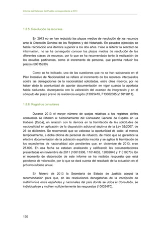 Informe del Defensor del Pueblo correspondiente a 2013

1.8.5. Resolución de recursos
En 2013 no se han reducido los plazos medios de resolución de los recursos
ante la Dirección General de los Registros y del Notariado. En pasados ejercicios se
había reconocido una demora superior a los dos años. Pese a reiterar la solicitud de
información, no se ha conseguido conocer los plazos medios de resolución de las
diferentes clases de recursos, por lo que se ha recomendado tanto la realización de
los estudios pertinentes, como el incremento de personal, que permita reducir los
plazos (09015930).
Como se ha indicado, una de las cuestiones que no se han subsanado en el
Plan Intensivo de Nacionalidad se refiere al incremento de los recursos interpuestos
contra las denegaciones de la nacionalidad solicitadas, entre otros motivos, por no
haber dado la oportunidad de aportar documentación en vigor cuando la aportada
había caducado, discrepancia con la valoración del examen de integración y en el
cómputo del plazo previo de residencia exigido (13025410, F13002085 y13019811).
1.8.6. Registros consulares
Durante 2013 el mayor número de quejas relativas a los registros civiles
consulares se refieren al funcionamiento del Consulado General de España en La
Habana (Cuba), en relación con la demora en la tramitación de las solicitudes de
nacionalidad en aplicación de la disposición adicional séptima de la Ley 52/2007, de
26 de diciembre. Se recomendó que se valorase la oportunidad de dotar, al menos
temporalmente, a dicha oficina de personal de refuerzo, de modo que se garantice la
efectiva documentación de la población española inscrita y se agilice la tramitación de
los expedientes de nacionalidad aún pendientes que, en diciembre de 2013, eran
25.000. En esa fecha se estaban analizando y calificando las documentaciones
presentadas en noviembre de 2011 (10013306, 11014632, 12002046 y 11010073). En
el momento de elaboración de este informe se ha recibido respuesta que está
pendiente de valoración, por lo que se dará cuenta del resultado de la actuación en el
próximo informe anual.
En febrero de 2013 la Secretaría de Estado de Justicia aceptó la
recomendación para que, en las resoluciones denegatorias de la inscripción de
matrimonios entre españoles y nacionales del país donde se ubica el Consulado, se
individualicen y motiven suficientemente las respuestas (10033470).

130 


 