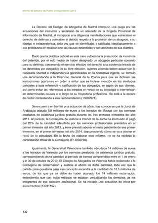 Informe del Defensor del Pueblo correspondiente a 2013

La Decana del Colegio de Abogados de Madrid interpuso una queja por las
actuaciones del instructor y secretario de un atestado de la Brigada Provincial de
Información de Madrid, al incorporar a la diligencia manifestaciones que vulneraban el
derecho de defensa y atentaban al debido respeto a la profesión de un abogado, a su
libertad e independencia, toda vez que se identificaba y calificaba ideológicamente a
ese profesional en relación con las causas defendidas y con acciones de sus clientes.
Dado que la práctica policial en este caso vulneraba la presunción de inocencia
del detenido, por el solo hecho de haber designado un abogado particular concreto
para su defensa, cercenando el ejercicio efectivo del derecho a la asistencia letrada de
los detenidos por abogados de su libre elección, quienes además deben actuar con la
necesaria libertad e independencia garantizadas en la normativa vigente, se formuló
una recomendación a la Dirección General de la Policía para que se dictasen las
instrucciones oportunas en orden a evitar que se hiciese mención en los atestados
policiales a toda referencia o calificación de los abogados, en razón de sus clientes,
así como evitar las referencias a los letrados en virtud de su ideología o intervención
en determinadas causas a lo largo de su trayectoria profesional. Se está a la espera
de recibir contestación a esa recomendación (13009971).
Se encuentra en trámite una actuación de oficio, tras conocerse que la Junta de
Andalucía adeuda 6,5 millones de euros a los letrados de Málaga por los servicios
prestados de asistencia jurídica gratuita durante los tres primeros trimestres del año
2013. Al parecer, la Consejería de Justicia e Interior de la Junta ha efectuado el pago
del 20% de la cantidad adeudada por los servicios profesionales prestados en el
primer trimestre del año 2013, y tiene previsto abonar el resto pendiente de ese primer
trimestre, en el primer trimestre del año 2014, desconociendo cómo se va a abonar el
resto de lo adeudado. En la fecha de elaborar este informe, no se ha recibido la
contestación oficial de la Consejería (F13030798).
Igualmente, la Generalitat Valenciana también adeudaba 14 millones de euros
a los letrados de Valencia por los servicios prestados de asistencia jurídica gratuita,
correspondiendo dicha cantidad al período de tiempo comprendido entre el 1 de enero
y el 30 de octubre de 2013. El Colegio de Abogados de Valencia había reclamado a la
Consejería de Gobernación y Justicia el abono de dicha cantidad, toda vez que la
partida presupuestaria para ese concepto ascendía a la cantidad de 18,5 millones de
euros, de los que ya se deberían haber abonado los 14 millones reclamados,
entendiendo que con estos retrasos se estaban perjudicando los derechos de los
integrantes de ese colectivo profesional. Se ha iniciado una actuación de oficio por
estos hechos (13031152).

132 


 
