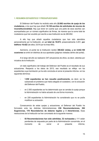 1. RESUMEN ESTADÍSTICO Y PRESUPUESTARIO
El Defensor del Pueblo ha recibido este año 22.692 escritos de queja de los
ciudadanos, a los que hay que añadir 10.128 escritos de solicitudes de recurso de
inconstitucionalidad. Hay que tener en cuenta que una parte de esos escritos van
acompañados por un número significativo de firmas, de manera que la suma total de
ciudadanos que han acudido por escrito a esa Institución es de 280.852.
A ello hay que añadir aquellos ciudadanos que han sido atendidos
personalmente por la Institución, en un total de 19.673: presencialmente 3.251; por
teléfono 16.422 (de ellos, 6.614 por la línea 900).
Asimismo, el portal de la Institución recibió 390.622 visitas, y en 6.842.109
ocasiones se entró en distintos de sus apartados (páginas visitadas dentro del portal).
A lo largo del año se realizaron 347 actuaciones de oficio, es decir, abiertas por
iniciativa de la Institución.
Un dato significativo del trabajo del Defensor del Pueblo es el resultado de sus
actuaciones. Respecto a los datos de 2013, ese resultado se refleja –en los
expedientes cuya tramitación ya ha sido concluida al cerrar el presente informe– en los
siguientes términos:
-

1.050 expedientes se han resuelto positivamente, es decir, se ha
subsanado el problema que había alegado el ciudadano, con la actuación
del Defensor del Pueblo;

-

en 2.363 expedientes se ha determinado que se cerraba la queja porque
la Administración no había actuado de una forma incorrecta;

-

en 228 expedientes la Administración ha considerado que no se podía
modificar su actuación.

Consecuencia de estas quejas y actuaciones, el Defensor del Pueblo ha
formulado ante las distintas Administraciones 236 Recomendaciones, 302
Sugerencias, 170 Recordatorios de deberes legales y 3 Advertencias. Esas
resoluciones de la Institución se han concretado de la siguiente manera:
-

93 Recomendaciones han sido admitidas, 32 rechazadas y 111 están
pendientes de respuesta por parte de la Administración concernida, en el
momento
de
cerrar
el
presente
informe;

15

 