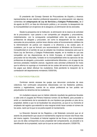 II. SUPERVISIÓN DE LA ACTIVIDAD DE LAS ADMINISTRACIONES PÚBLICAS

El presidente del Consejo General de Procuradores de España y diversos
representantes de ese colectivo profesional expusieron su preocupación con algunos
contenidos del anteproyecto de Ley de Servicios y Colegios Profesionales, de 2
de agosto de 2013, en fase de información pública y, en concreto, la desaparición de
la incompatibilidad con el ejercicio de la abogacía y la eliminación de los aranceles.
Desde la perspectiva de la Institución, la eliminación de la reserva de actividad
de la procuraduría –que pasaría a ser compartida por abogados y procuradores,
indistintamente– con la consiguiente compatibilidad entre los ejercicios de las
profesiones de abogado y procurador, así como la desaparición de los actuales
aranceles de procuradores, podrían tener efectos sobre el funcionamiento cotidiano de
la Administración de justicia con respecto a la eficiencia y los costes para el
ciudadano, por lo que se formuló una recomendación al Ministerio de Economía y
Competitividad en el sentido de que se adopten las iniciativas necesarias para que la
futura Ley de Servicios y Colegios Profesionales respete, en la medida en que sea
compatible con las disposiciones de la Unión Europea, el modelo español de
procurador de los tribunales, fundado en la incompatibilidad entre los ejercicios de las
profesiones de abogado y procurador -sustancialmente diferentes- y en el pago de los
servicios prestados mediante arancel, regulando esta actividad profesional de modo
que la reforma no suponga un incremento de los costes del servicio de la justicia y de
los pagos que deban efectuar los ciudadanos. Está pendiente la recepción de la
contestación del departamento ministerial (13030154).
1.10. FEDATARIOS PÚBLICOS
Continúan siendo escasas las quejas que denuncian conductas de esos
colectivos; han continuado actuaciones relacionadas con los fedatarios públicos,
notarios y registradores, cuando de su actuar profesional se han podido ver
perjudicados los derechos de los ciudadanos.
Un ciudadano expuso que no habían obtenido resultado las gestiones llevadas
a cabo ante el Juzgado de Primera Instancia número 32 de Madrid, para proceder a
emitir un mandamiento de la cancelación de una hipoteca que gravaba un piso de su
propiedad, debido a que no se localizaban las actuaciones, ya que en su momento el
empleado del registro que extendió la nota marginal olvidó hacer constar el número de
los autos, razón por la que no se podía expedir el mandamiento.
La Dirección General de los Registros y del Notariado comunicó que en el
asiento de presentación que causó el mandamiento original se incluían dos fincas más
del mismo registro. Consultado el historial registral de las fincas y tras comprobarse
que una de ellas correspondía al piso propiedad del compareciente, se procedió a la
identificación de la propiedad, razón por la que se cerró esta actuación (12028179).
133

 