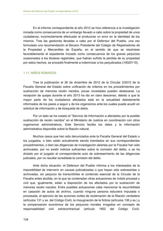 Informe del Defensor del Pueblo correspondiente a 2013

En el informe correspondiente al año 2012 se hizo referencia a la investigación
iniciada como consecuencia de un embargo llevado a cabo sobre la propiedad de unos
ciudadanos, incorrectamente efectuado al producirse un error en la identidad de los
mismos. Tras las gestiones llevadas a cabo por el Defensor del Pueblo, una vez
formulada una recomendación al Decano Presidente del Colegio de Registradores de
la Propiedad y Mercantiles de España, en el sentido de que se resolviese
favorablemente el expediente incoado como consecuencia de los graves perjuicios
ocasionados a los titulares registrales, que habían sufrido la pérdida de su propiedad
por estos hechos, se procedió finalmente a indemnizar a los perjudicados (10020119).
1.11. NIÑOS ROBADOS
Tras la publicación el 26 de diciembre de 2012 de la Circular 2/2012 de la
Fiscalía General del Estado sobre unificación de criterios en los procedimientos por
sustracción de menores recién nacidos, pocas novedades pueden destacarse. La
recepción de quejas durante el año 2013 ha ido en claro descenso, debido a que la
mayor parte de los ciudadanos afectados está en la actualidad debidamente
informados de los pasos a seguir y de los organismos ante los cuales puede acudir en
solicitud de información y de búsqueda de datos.
Por un lado se ha creado el “Servicio de Información a afectados por la posible
sustracción de recién nacidos” en el Ministerio de Justicia en coordinación con otros
organismos administrativos. Este Servicio facilita los datos y la información
administrativa disponible sobre la filiación natural.
Muchos casos que han sido denunciados ante la Fiscalía General del Estado o
los juzgados, o bien están actualmente siendo tramitados en sus correspondientes
procedimientos, o bien las diligencias de investigación abiertas por la Fiscalía han sido
archivadas, por no existir indicios suficientes sobre la comisión del delito, o se ha
dictado por el juzgado el correspondiente auto de sobreseimiento de las diligencias
judiciales, por no resultar acreditada la comisión del delito.
Ante dicha situación, el Defensor del Pueblo informa a los interesados de la
imposibilidad de intervenir en causas judicializadas o que hayan sido sobreseídas o
archivadas, sin perjuicio de transcribirles el contenido esencial de la Circular de la
Fiscalía antes aludida, en la que se contemplan otras actuaciones de índole procesal y
civil que, igualmente, están a disposición de los afectados por la sustracción de
menores recién nacidos. Entre posibles actuaciones cabe mencionar la recurribilidad
en casación de autos de archivo, cuando ninguna persona estuviera imputada o
procesada, el ejercicio de las acciones civiles de reclamación de la filiación verdadera
(artículos 131 y ss. del Código Civil), la impugnación de la ficticia (artículos 136 y ss.) y
la compensación económica de los perjuicios morales irrogados en concepto de
responsabilidad civil extracontractual (artículo 1902 del Código Civil).
134

 