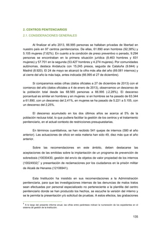 2. CENTROS PENITENCIARIOS
2.1. CONSIDERACIONES GENERALES
Al finalizar el año 2013, 66.995 personas se hallaban privadas de libertad en
nuestro país en 97 centros penitenciarios. De ellas, 61.890 eran hombres (92,38%) y
5.105 mujeres (7,62%). En cuanto a la condición de preso preventivo o penado, 9.294
personas se encontraban en la primera situación jurídica (8.463 hombres y 831
mujeres) y 57.701 en la segunda (53.427 hombres y 4.274 mujeres). Por comunidades
autónomas, destaca Andalucía con 15.245 presos, seguida de Cataluña (9.844) y
Madrid (8.920). El 24 de mayo se alcanzó la cifra más alta del año (69.081 internos) y
al cierre del año la más baja, antes indicada (66.995 el 27 de diciembre).
Si comparamos estas cifras (datos oficiales a 27 de diciembre de 2013) con el
comienzo del año (datos oficiales a 4 de enero de 2013), observamos un descenso de
la población total desde las 68.565 personas a 66.995 (-2,28%). El descenso
porcentual es similar en hombres y en mujeres: si en hombres se ha pasado de 63.344
a 61.890, con un descenso del 2,41%, en mujeres se ha pasado de 5.221 a 5.105, con
un descenso del 2,25%.
El descenso acumulado en los dos últimos años se acerca al 5% de la
población reclusa total, lo que pudiera facilitar la gestión de los centros y el tratamiento
penitenciario, en el actual contexto de restricciones presupuestarias.
En términos cuantitativos, se han recibido 541 quejas de internos (580 el año
anterior). Las actuaciones de oficio en esta materia han sido 49, diez más que el año
anterior.
Sobre

las

recomendaciones

en

este

ámbito,

deben

destacarse

las

aceptaciones de las emitidas sobre la implantación de un programa de prevención de
sobredosis (10030430, gestión del envío de objetos de valor propiedad de los internos
(10024932) 1 y presentación de reclamaciones por los ciudadanos en la prisión militar
de Alcalá de Henares (12106941).
Esta Institución ha insistido en sus recomendaciones a la Administración
penitenciaria, para que las investigaciones internas de las denuncias de malos tratos
sean efectuadas por personal especializado no perteneciente a la plantilla del centro
penitenciario donde se han producido los hechos, se escuche la versión del interno y
se le permita la presentación y/o solicitud de pruebas. A estos efectos, las grabaciones
1

A lo largo del presente informe anual, las cifras entre paréntesis indican la numeración de los expedientes en el
sistema de gestión de la Institución.

135 


 