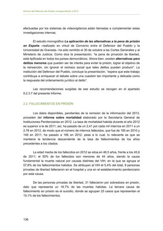 Informe del Defensor del Pueblo correspondiente a 2013

efectuadas por los sistemas de videovigilancia están llamadas a complementar estas
investigaciones internas.
El estudio monográfico La aplicación de las alternativas a la pena de prisión
en España –realizado en virtud de Convenio entre el Defensor del Pueblo y la
Universidad de Granada– ha sido remitido el 30 de octubre a las Cortes Generales y al
Ministerio de Justicia. Como dice la presentación, “la pena de privación de libertad,
está tipificada en todos los países democráticos. Ahora bien, existen alternativas para
delitos menores que pueden ser de interés para evitar la prisión, lograr el objetivo de
la reinserción, sin ignorar el rechazo social que tales delitos pueden producir”. La
institución del Defensor del Pueblo, concluye la presentación, “espera que este trabajo
contribuya a enriquecer el debate sobre una cuestión tan importante y delicada como
la respuesta del ordenamiento jurídico al delito”.
Las recomendaciones surgidas de ese estudio se recogen en el apartado
II.2.3.7 del presente Informe.
2.2. FALLECIMIENTOS EN PRISIÓN
Los datos disponibles, pendientes de la remisión de la información del 2013,
proceden del informe sobre mortalidad elaborado por la Secretaría General de
Instituciones Penitenciarias en 2012. La tasa de mortalidad habida durante el año 2012
es superior a la de 2011; así, ha pasado de un 2,41 por cada mil internos en 2011 a un
2,78 en 2012, de modo que el número de internos fallecidos, que fue de 185 en 2010 y
149 en 2011, ha pasado a 166 en 2012, pese a lo cual, lo relevante es que se
mantiene la tendencia descendente de la tasa de fallecimientos de los años
precedentes a los citados.
La edad media de los fallecidos en 2012 se sitúa en 46,5 años, frente a los 45,6
de 2011; el 50% de los fallecidos son menores de 44 años, siendo la causa
fundamental la muerte natural por causas distintas del VIH, en la que se agrupa el
57,8% de los fallecimientos habidos. Se atribuyen al VIH el 5,4% del total, 8 personas
privadas de libertad fallecieron en el hospital y una en el establecimiento penitenciario
por esta causa.
De las personas privadas de libertad, 31 fallecieron por sobredosis en prisión,
dato que representa un 18,7% de las muertes habidas. La tercera causa de
fallecimiento en prisión es el suicidio, donde se agrupan 25 casos que representan el
15,1% de los fallecimientos.

136 


 