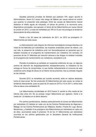 II. SUPERVISIÓN DE LA ACTIVIDAD DE LAS ADMINISTRACIONES PÚBLICAS

Aquellas personas privadas de libertad que padecen VIH, según apunta la
Administración, tienen 6,2 veces más riesgo de fallecer por causa natural en prisión
que quienes no presentan esta patología. Entre las causas de fallecimiento natural
destacan el infarto agudo de miocardio, el cáncer de pulmón y la neumonía como
diagnósticos principales, que agrupan un tercio de los fallecimientos por causa natural
en prisión en 2012. La tasa de mortalidad por VIH (0,15 por mil) prosigue la tendencia
descendente de años anteriores.
Frente a los 39 casos de sobredosis de 2011, en 2012 se produjeron 31
fallecimientos por esta causa.
La Administración solo dispone de informes toxicológicos correspondientes a la
mitad de los fallecidos por sobredosis; las muestras analizadas ponen de relieve, una
vez más, la presencia de metadona junto con benzodiacepinas en personas que no
estaban incluidas en el programa de mantenimiento con metadona. En concreto, 23
personas de las 31 fallecidas por reacción adversa a las drogas no estaban incluidas
en el programa de mantenimiento con metadona y accedieron a él.
Persiste el problema ya señalado en ocasiones anteriores de que, en algunos
centros de atención de drogodependientes extrapenitenciarios, la metadona se les
entrega en forma de comprimidos, lo que facilita indirectamente el consumo de esta
sustancia como droga de abuso en el interior de las prisiones, tras su entrada irregular
en las mismas.
Durante 2012, la mortalidad por suicidio aumentó, tanto en valores absolutos
como en tasa anual. Se han producido 25 fallecimientos por esta causa; se rompe la
tendencia descendente, pues se pasó de 23 casos en 2010 a 15 en 2011 y ahora esta
cifra se eleva a los señalados 25.
Los fallecimientos accidentales en 2012 fueron 5, siendo la cifra media de los
últimos diez años 2,8. No se produjo ningún fallecimiento por agresión, frente a la
media de 1,9 habidos en el último decenio.
Por centros penitenciarios, destaca particularmente el número de fallecimientos
por sobredosis (3) habidos en cada uno de los Centros Penitenciarios de Algeciras y
Málaga. En los Centros Penitenciarios de Villabona; Sevilla I; Puerto III; Lugo, Bonxe,
Monterroso, y Castellón II se produjeron dos fallecimientos por sobredosis en cada uno
de ellos, acumulando estas 8 prisiones 18 de los 31 fallecimientos por sobredosis
ocurridos en los centros gestionados por la Secretaria General de Instituciones
Penitenciarias.

137

 