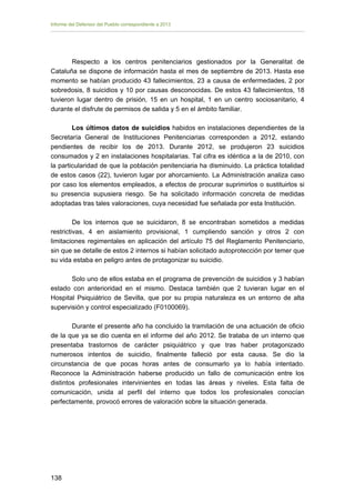 Informe del Defensor del Pueblo correspondiente a 2013

Respecto a los centros penitenciarios gestionados por la Generalitat de
Cataluña se dispone de información hasta el mes de septiembre de 2013. Hasta ese
momento se habían producido 43 fallecimientos, 23 a causa de enfermedades, 2 por
sobredosis, 8 suicidios y 10 por causas desconocidas. De estos 43 fallecimientos, 18
tuvieron lugar dentro de prisión, 15 en un hospital, 1 en un centro sociosanitario, 4
durante el disfrute de permisos de salida y 5 en el ámbito familiar.
Los últimos datos de suicidios habidos en instalaciones dependientes de la
Secretaría General de Instituciones Penitenciarias corresponden a 2012, estando
pendientes de recibir los de 2013. Durante 2012, se produjeron 23 suicidios
consumados y 2 en instalaciones hospitalarias. Tal cifra es idéntica a la de 2010, con
la particularidad de que la población penitenciaria ha disminuido. La práctica totalidad
de estos casos (22), tuvieron lugar por ahorcamiento. La Administración analiza caso
por caso los elementos empleados, a efectos de procurar suprimirlos o sustituirlos si
su presencia supusiera riesgo. Se ha solicitado información concreta de medidas
adoptadas tras tales valoraciones, cuya necesidad fue señalada por esta Institución.
De los internos que se suicidaron, 8 se encontraban sometidos a medidas
restrictivas, 4 en aislamiento provisional, 1 cumpliendo sanción y otros 2 con
limitaciones regimentales en aplicación del artículo 75 del Reglamento Penitenciario,
sin que se detalle de estos 2 internos si habían solicitado autoprotección por temer que
su vida estaba en peligro antes de protagonizar su suicidio.
Solo uno de ellos estaba en el programa de prevención de suicidios y 3 habían
estado con anterioridad en el mismo. Destaca también que 2 tuvieran lugar en el
Hospital Psiquiátrico de Sevilla, que por su propia naturaleza es un entorno de alta
supervisión y control especializado (F0100069).
Durante el presente año ha concluido la tramitación de una actuación de oficio
de la que ya se dio cuenta en el informe del año 2012. Se trataba de un interno que
presentaba trastornos de carácter psiquiátrico y que tras haber protagonizado
numerosos intentos de suicidio, finalmente falleció por esta causa. Se dio la
circunstancia de que pocas horas antes de consumarlo ya lo había intentado.
Reconoce la Administración haberse producido un fallo de comunicación entre los
distintos profesionales intervinientes en todas las áreas y niveles. Esta falta de
comunicación, unida al perfil del interno que todos los profesionales conocían
perfectamente, provocó errores de valoración sobre la situación generada.

138 


 