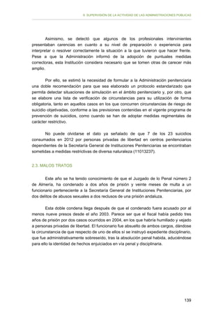 II. SUPERVISIÓN DE LA ACTIVIDAD DE LAS ADMINISTRACIONES PÚBLICAS

Asimismo, se detectó que algunos de los profesionales intervinientes
presentaban carencias en cuanto a su nivel de preparación o experiencia para
interpretar o resolver correctamente la situación a la que tuvieron que hacer frente.
Pese a que la Administración informó de la adopción de puntuales medidas
correctoras, esta Institución considera necesario que se tomen otras de carecer más
amplio.
Por ello, se estimó la necesidad de formular a la Administración penitenciaria
una doble recomendación para que sea elaborado un protocolo estandarizado que
permita detectar situaciones de simulación en el ámbito penitenciario y, por otro, que
se elabore una lista de verificación de circunstancias para su utilización de forma
obligatoria, tanto en aquellos casos en los que concurren circunstancias de riesgo de
suicidio objetivadas, conforme a las previsiones contenidas en el vigente programa de
prevención de suicidios, como cuando se han de adoptar medidas regimentales de
carácter restrictivo.
No puede olvidarse el dato ya señalado de que 7 de los 23 suicidios
consumados en 2012 por personas privadas de libertad en centros penitenciarios
dependientes de la Secretaría General de Instituciones Penitenciarias se encontraban
sometidas a medidas restrictivas de diversa naturaleza (11013237).
2.3. MALOS TRATOS
Este año se ha tenido conocimiento de que el Juzgado de lo Penal número 2
de Almería, ha condenado a dos años de prisión y veinte meses de multa a un
funcionario perteneciente a la Secretaría General de Instituciones Penitenciarias, por
dos delitos de abusos sexuales a dos reclusos de una prisión andaluza.
Esta doble condena llega después de que el condenado fuera acusado por al
menos nueve presos desde el año 2003. Parece ser que el fiscal había pedido tres
años de prisión por dos casos ocurridos en 2004, en los que habría humillado y vejado
a personas privadas de libertad. El funcionario fue absuelto de ambos cargos, dándose
la circunstancia de que respecto de uno de ellos sí se instruyó expediente disciplinario,
que fue administrativamente sobreseído, tras la absolución penal habida, aduciéndose
para ello la identidad de hechos enjuiciados en vía penal y disciplinaria.

139

 