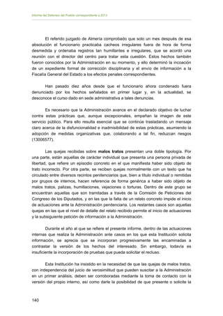 Informe del Defensor del Pueblo correspondiente a 2013

El referido juzgado de Almería comprobado que solo un mes después de esa
absolución el funcionario practicaba cacheos irregulares fuera de hora de forma
desmedida y ordenaba registros tan humillantes e irregulares, que se acordó una
reunión con el director del centro para tratar esta cuestión. Estos hechos también
fueron conocidos por la Administración en su momento, y ello determinó la incoación
de un expediente formal de corrección disciplinaria y el envío de información a la
Fiscalía General del Estado a los efectos penales correspondientes.
Han pasado diez años desde que el funcionario ahora condenado fuera
denunciado por los hechos señalados en primer lugar y, en la actualidad, se
desconoce el curso dado en sede administrativa a tales denuncias.
Es necesario que la Administración avance en el declarado objetivo de luchar
contra estas prácticas que, aunque excepcionales, empañan la imagen de este
servicio público. Para ello resulta esencial que se continúe trasladando un mensaje
claro acerca de la disfuncionalidad e inadmisibilidad de estas prácticas, asumiendo la
adopción de medidas organizativas que, colaborando a tal fin, reduzcan riesgos
(13006577).
Las quejas recibidas sobre malos tratos presentan una doble tipología. Por
una parte, están aquellas de carácter individual que presenta una persona privada de
libertad, que refiere un episodio concreto en el que manifiesta haber sido objeto de
trato incorrecto. Por otra parte, se reciben quejas normalmente con un texto que ha
circulado entre diversos recintos penitenciarios que, bien a título individual o remitidas
por grupos de internos, hacen referencia de forma genérica a haber sido objeto de
malos tratos, palizas, humillaciones, vejaciones o torturas. Dentro de este grupo se
encuentran aquellas que son tramitadas a través de la Comisión de Peticiones del
Congreso de los Diputados, y en las que la falta de un relato concreto impide el inicio
de actuaciones ante la Administración penitenciaria. Los restantes casos son aquellas
quejas en las que el nivel de detalle del relato recibido permite el inicio de actuaciones
y la subsiguiente petición de información a la Administración.
Durante el año al que se refiere el presente informe, dentro de las actuaciones
internas que realiza la Administración ante casos en los que esta Institución solicita
información, se aprecia que se incorporan progresivamente las encaminadas a
contrastar la versión de los hechos del interesado. Sin embargo, todavía es
insuficiente la incorporación de pruebas que pueda solicitar el recluso.
Esta Institución ha insistido en la necesidad de que las quejas de malos tratos,
con independencia del juicio de verosimilitud que pueden suscitar a la Administración
en un primer análisis, deben ser corroboradas mediante la toma de contacto con la
versión del propio interno, así como darle la posibilidad de que presente o solicite la

140 


 