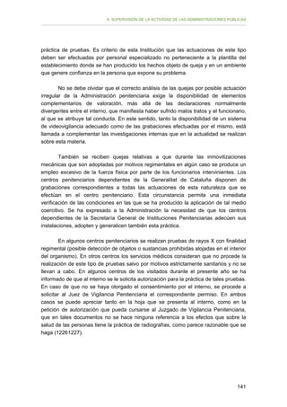 II. SUPERVISIÓN DE LA ACTIVIDAD DE LAS ADMINISTRACIONES PÚBLICAS

práctica de pruebas. Es criterio de esta Institución que las actuaciones de este tipo
deben ser efectuadas por personal especializado no perteneciente a la plantilla del
establecimiento donde se han producido los hechos objeto de queja y en un ambiente
que genere confianza en la persona que expone su problema.
No se debe olvidar que el correcto análisis de las quejas por posible actuación
irregular de la Administración penitenciaria exige la disponibilidad de elementos
complementarios de valoración, más allá de las declaraciones normalmente
divergentes entre el interno, que manifiesta haber sufrido malos tratos y el funcionario,
al que se atribuye tal conducta. En este sentido, tanto la disponibilidad de un sistema
de videovigilancia adecuado como de las grabaciones efectuadas por el mismo, está
llamada a complementar las investigaciones internas que en la actualidad se realizan
sobre esta materia.
También se reciben quejas relativas a que durante las inmovilizaciones
mecánicas que son adoptadas por motivos regimentales en algún caso se produce un
empleo excesivo de la fuerza física por parte de los funcionarios intervinientes. Los
centros penitenciarios dependientes de la Generalitat de Cataluña disponen de
grabaciones correspondientes a todas las actuaciones de esta naturaleza que se
efectúan en el centro penitenciario. Esta circunstancia permite una inmediata
verificación de las condiciones en las que se ha producido la aplicación de tal medio
coercitivo. Se ha expresado a la Administración la necesidad de que los centros
dependientes de la Secretaría General de Instituciones Penitenciarias adecúen sus
instalaciones, adopten y generalicen también esta práctica.
En algunos centros penitenciarios se realizan pruebas de rayos X con finalidad
regimental (posible detección de objetos o sustancias prohibidas alojadas en el interior
del organismo). En otros centros los servicios médicos consideran que no procede la
realización de este tipo de pruebas salvo por motivos estrictamente sanitarios y no se
llevan a cabo. En algunos centros de los visitados durante el presente año se ha
informado de que al interno se le solicita autorización para la práctica de tales pruebas.
En caso de que no se haya otorgado el consentimiento por el interno, se procede a
solicitar al Juez de Vigilancia Penitenciaria el correspondiente permiso. En ambos
casos se puede apreciar tanto en la hoja que se presenta al interno, como en la
petición de autorización que pueda cursarse al Juzgado de Vigilancia Penitenciaria,
que en tales documentos no se hace ninguna referencia a los efectos que sobre la
salud de las personas tiene la práctica de radiografías, como parece razonable que se
haga (12261227).

141

 