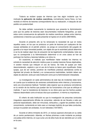 Informe del Defensor del Pueblo correspondiente a 2013

Todavía se reciben quejas de internos que tras algún incidente que ha
motivado la aplicación de medios coercitivos, normalmente fuerza física, no han
recibido el informe de lesiones correspondiente tras su realización, ni después de ser
pedido con posterioridad.
Se debe señalar nuevamente la resistencia que presenta la Administración
para que los partes de lesiones sean documentados mediante fotografías, ya sean
estos como consecuencia de aplicación de medios coercitivos, peleas entre internos,
autolesiones o lesiones que pueda presentar al ingreso en el centro (08016605).
Durante el presente año se ha remarcado la necesidad de que en todos
aquellos casos, en los que se produzca un parte de lesiones por cualquiera de las
causas señaladas en el párrafo anterior, se ponga en conocimiento del juzgado de
guardia a la mayor brevedad posible, con objeto de que la autoridad judicial determine
si se ha de realizar algún tipo de actuación de las legalmente contempladas, toda vez
que no corresponde a la Administración determinar si en unos casos se han de
participar los hechos y lesiones habidas y en otros no.
En ocasiones, el maltrato que manifiestan haber recibido los internos no
entraña la necesidad de atención médica pues no existen lesiones físicas objetivables,
ni existen marcas que indiquen el uso de fuerza. Se trata de quejas por trato
desconsiderado, vejatorio o por el uso de la fuerza no lesivo pero injustificado. Estas
quejas, que de ser ciertas, pondrían de manifiesto prácticas atentatorias contra la
dignidad del privado de libertad y en consecuencia inadmisibles, también deben ser
objeto de atención, tanto por esta Institución como por la Administración interpelada.
La investigación en sede administrativa de este tipo de incidentes debe tener
en cuenta que la existencia de versiones contradictorias entre internos y funcionarios,
será una circunstancia habitual. También cabe esperar que se produzca coincidencia
en la versión de los hechos que puedan dar los funcionarios a los que se atribuye el
maltrato. Y que la inexistencia de lesiones no es óbice para que los hechos puedan
haberse desarrollado como el recluso dice que sucedieron, ni merma su importancia.
El criterio de esta Institución es que la investigación de presuntas conductas
irregulares especialmente difíciles de comprobar, además de ser llevada a cabo por
personal especializado, debe ser minuciosa, exhaustiva, y agotar las posibles vías de
conocimiento, conteniendo en todo caso un mensaje implícito de que tales conductas,
aunque no puedan ser probadas, no son toleradas (13013647).
Durante el último trimestre de 2013, un recluso apareció ahorcado en su celda
de un centro penitenciario. Además, en fechas próximas a este incidente se produjo
una pelea entre internos, en cuyo curso uno de ellos hubo de ser atendido por un corte
en la cara.

142 


 