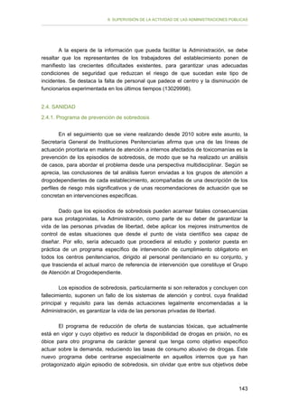 II. SUPERVISIÓN DE LA ACTIVIDAD DE LAS ADMINISTRACIONES PÚBLICAS

A la espera de la información que pueda facilitar la Administración, se debe
resaltar que los representantes de los trabajadores del establecimiento ponen de
manifiesto las crecientes dificultades existentes, para garantizar unas adecuadas
condiciones de seguridad que reduzcan el riesgo de que sucedan este tipo de
incidentes. Se destaca la falta de personal que padece el centro y la disminución de
funcionarios experimentada en los últimos tiempos (13029998).
2.4. SANIDAD
2.4.1. Programa de prevención de sobredosis
En el seguimiento que se viene realizando desde 2010 sobre este asunto, la
Secretaría General de Instituciones Penitenciarias afirma que una de las líneas de
actuación prioritaria en materia de atención a internos afectados de toxicomanías es la
prevención de los episodios de sobredosis, de modo que se ha realizado un análisis
de casos, para abordar el problema desde una perspectiva multidisciplinar. Según se
aprecia, las conclusiones de tal análisis fueron enviadas a los grupos de atención a
drogodependientes de cada establecimiento, acompañadas de una descripción de los
perfiles de riesgo más significativos y de unas recomendaciones de actuación que se
concretan en intervenciones específicas.
Dado que los episodios de sobredosis pueden acarrear fatales consecuencias
para sus protagonistas, la Administración, como parte de su deber de garantizar la
vida de las personas privadas de libertad, debe aplicar los mejores instrumentos de
control de estas situaciones que desde el punto de vista científico sea capaz de
diseñar. Por ello, sería adecuado que procediera al estudio y posterior puesta en
práctica de un programa específico de intervención de cumplimiento obligatorio en
todos los centros penitenciarios, dirigido al personal penitenciario en su conjunto, y
que trascienda el actual marco de referencia de intervención que constituye el Grupo
de Atención al Drogodependiente.
Los episodios de sobredosis, particularmente si son reiterados y concluyen con
fallecimiento, suponen un fallo de los sistemas de atención y control, cuya finalidad
principal y requisito para las demás actuaciones legalmente encomendadas a la
Administración, es garantizar la vida de las personas privadas de libertad.
El programa de reducción de oferta de sustancias tóxicas, que actualmente
está en vigor y cuyo objetivo es reducir la disponibilidad de drogas en prisión, no es
óbice para otro programa de carácter general que tenga como objetivo específico
actuar sobre la demanda, reduciendo las tasas de consumo abusivo de drogas. Este
nuevo programa debe centrarse especialmente en aquellos internos que ya han
protagonizado algún episodio de sobredosis, sin olvidar que entre sus objetivos debe

143

 