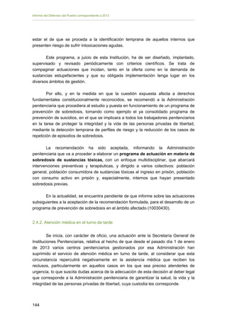 Informe del Defensor del Pueblo correspondiente a 2013

estar el de que se proceda a la identificación temprana de aquellos internos que
presenten riesgo de sufrir intoxicaciones agudas.
Este programa, a juicio de esta Institución, ha de ser diseñado, implantado,
supervisado y revisado periódicamente con criterios científicos. Se trata de
compaginar actuaciones que incidan, tanto en la oferta como en la demanda de
sustancias estupefacientes y que su obligada implementación tenga lugar en los
diversos ámbitos de gestión.
Por ello, y en la medida en que la cuestión expuesta afecta a derechos
fundamentales constitucionalmente reconocidos, se recomendó a la Administración
penitenciaria que procediera al estudio y puesta en funcionamiento de un programa de
prevención de sobredosis, tomando como ejemplo el ya consolidado programa de
prevención de suicidios, en el que se implicara a todos los trabajadores penitenciarios
en la tarea de proteger la integridad y la vida de las personas privadas de libertad,
mediante la detección temprana de perfiles de riesgo y la reducción de los casos de
repetición de episodios de sobredosis.
La recomendación ha sido aceptada, informando la Administración
penitenciaria que va a proceder a elaborar un programa de actuación en materia de
sobredosis de sustancias tóxicas, con un enfoque multidisciplinar, que abarcará
intervenciones preventivas y terapéuticas, y dirigido a varios colectivos: población
general, población consumidora de sustancias tóxicas al ingreso en prisión, población
con consumo activo en prisión y, especialmente, internos que hayan presentado
sobredosis previas.
En la actualidad, se encuentra pendiente de que informe sobre las actuaciones
subsiguientes a la aceptación de la recomendación formulada, para el desarrollo de un
programa de prevención de sobredosis en el ámbito afectado (10030430).
2.4.2. Atención médica en el turno de tarde
Se inicia, con carácter de oficio, una actuación ante la Secretaría General de
Instituciones Penitenciarias, relativa al hecho de que desde el pasado día 1 de enero
de 2013 varios centros penitenciarios gestionados por esa Administración han
suprimido el servicio de atención médica en turno de tarde, al considerar que esta
circunstancia repercutirá negativamente en la asistencia médica que reciben los
reclusos, particularmente en aquellos casos en los que sea preciso atenderles de
urgencia, lo que suscita dudas acerca de la adecuación de esta decisión al deber legal
que corresponde a la Administración penitenciaria de garantizar la salud, la vida y la
integridad de las personas privadas de libertad, cuya custodia les corresponde.

144 


 