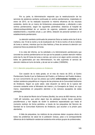 II. SUPERVISIÓN DE LA ACTIVIDAD DE LAS ADMINISTRACIONES PÚBLICAS

Por su parte, la Administración responde que la reestructuración de los
servicios de asistencia sanitaria continuada en centros penitenciarios, implantada en
enero de 2013, se ha realizado buscando la máxima eficiencia de los recursos
existentes, dentro de un marco de limitaciones presupuestarias, y afectando a seis
centros penitenciarios, según los siguientes parámetros: distancia al hospital de
referencia/disponibilidad de un servicio de urgencia, población penitenciaria del
establecimiento y recambio anual, y, por último, dotación de personal sanitario en el
establecimiento penitenciario.
La atención sanitaria continuada de presencia física se realiza entre las 8 de la
mañana y las 10 de la noche y la de localización de 10 de la noche a 8 de la mañana
de lunes a viernes, mientras que los días festivos y fines de semana la atención con
presencia física se presta las 24 horas.
A la vista del informe, se ha solicitado a la Administración penitenciaria que
concrete los centros penitenciarios en los que se ha pasado a prestar atención médica
entre las 8 y las 22 horas de lunes a viernes, así como si en algún centro concreto, de
todos los gestionados por esa Administración, ha sido suprimido el servicio de
atención médica en turno de tarde, y de ser así en cuáles (13009254).
2.4.3. Atención psiquiátrica a presos en Andalucía
Con ocasión de la visita girada, en el mes de marzo de 2013, al Centro
Penitenciario Sevilla II por la Defensora del Pueblo y el Defensor del Pueblo Andaluz,
se tuvo conocimiento de que los presos que sufren enfermedades mentales ya no
reciben asistencia psiquiátrica en ninguna de las prisiones de la Comunidad Autónoma
de Andalucía. Según se pudo saber, esta situación se deriva de la ruptura del
convenio existente entre el Ministerio del Interior y la Consejería de Salud, en cuyo
marco, especialistas en psiquiatría atendían a los reclusos aquejados de estas
patologías.
En la cárcel de Morón de la Frontera (Sevilla), los cerca de 800 internos, de los
1.400 allí recluidos, que sufren algún tipo de patología mental, tienen prescritos
psicofármacos y han dejado de recibir la asistencia especializada que hasta el
momento recibían de forma periódica, a través de los psiquiatras del Servicio de
Sanidad de la Comunidad Autónoma de Andalucía, que acudían a la prisión para
atenderles.
A falta de psiquiatras, los médicos de las prisiones deben ocuparse ahora de
todos los problemas de salud de la población reclusa, pese a la correspondiente
diferencia de la habilitación asistencial existente entre ambos grupos de profesionales.

145

 