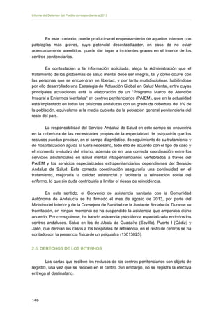 Informe del Defensor del Pueblo correspondiente a 2013

En este contexto, puede producirse el empeoramiento de aquellos internos con
patologías más graves, cuyo potencial desestabilizador, en caso de no estar
adecuadamente atendidos, puede dar lugar a incidentes graves en el interior de los
centros penitenciarios.
En contestación a la información solicitada, alega la Administración que el
tratamiento de los problemas de salud mental debe ser integral, tal y como ocurre con
las personas que se encuentran en libertad, y por tanto multidisciplinar, habiéndose
por ello desarrollado una Estrategia de Actuación Global en Salud Mental, entre cuyas
principales actuaciones está la elaboración de un "Programa Marco de Atención
Integral a Enfermos Mentales” en centros penitenciarios (PAIEM), que en la actualidad
está implantado en todas las prisiones andaluzas con un grado de cobertura del 3% de
la población, equivalente a la media cubierta de la población general penitenciaria del
resto del país.
La responsabilidad del Servicio Andaluz de Salud en este campo se encuentra
en la cobertura de las necesidades propias de la especialidad de psiquiatría que los
reclusos puedan precisar, en el campo diagnóstico, de seguimiento de su tratamiento y
de hospitalización aguda si fuera necesario, todo ello de acuerdo con el tipo de caso y
el momento evolutivo del mismo, además de en una correcta coordinación entre los
servicios asistenciales en salud mental intrapenitenciarios vertebrados a través del
PAIEM y los servicios especializados extrapenitenciarios dependientes del Servicio
Andaluz de Salud. Esta correcta coordinación aseguraría una continuidad en el
tratamiento, mejoraría la calidad asistencial y facilitaría la reinserción social del
enfermo, lo que sin duda contribuiría a limitar el riesgo de reincidencia.
En este sentido, el Convenio de asistencia sanitaria con la Comunidad
Autónoma de Andalucía se ha firmado el mes de agosto de 2013, por parte del
Ministro del Interior y de la Consejera de Sanidad de la Junta de Andalucía. Durante su
tramitación, en ningún momento se ha suspendido la asistencia que amparaba dicho
acuerdo. Por consiguiente, ha habido asistencia psiquiátrica especializada en todos los
centros andaluces. Salvo en los de Alcalá de Guadaíra (Sevilla), Puerto I (Cádiz) y
Jaén, que derivan los casos a los hospitales de referencia, en el resto de centros se ha
contado con la presencia física de un psiquiatra (13013025).
2.5. DERECHOS DE LOS INTERNOS
Las cartas que reciben los reclusos de los centros penitenciarios son objeto de
registro, una vez que se reciben en el centro. Sin embargo, no se registra la efectiva
entrega al destinatario.

146 


 