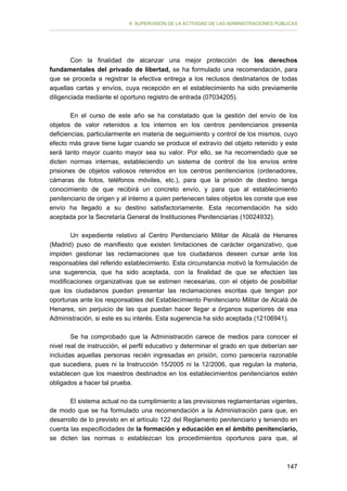 II. SUPERVISIÓN DE LA ACTIVIDAD DE LAS ADMINISTRACIONES PÚBLICAS

Con la finalidad de alcanzar una mejor protección de los derechos
fundamentales del privado de libertad, se ha formulado una recomendación, para
que se proceda a registrar la efectiva entrega a los reclusos destinatarios de todas
aquellas cartas y envíos, cuya recepción en el establecimiento ha sido previamente
diligenciada mediante el oportuno registro de entrada (07034205).
En el curso de este año se ha constatado que la gestión del envío de los
objetos de valor retenidos a los internos en los centros penitenciarios presenta
deficiencias, particularmente en materia de seguimiento y control de los mismos, cuyo
efecto más grave tiene lugar cuando se produce el extravío del objeto retenido y este
será tanto mayor cuanto mayor sea su valor. Por ello, se ha recomendado que se
dicten normas internas, estableciendo un sistema de control de los envíos entre
prisiones de objetos valiosos retenidos en los centros penitenciarios (ordenadores,
cámaras de fotos, teléfonos móviles, etc.), para que la prisión de destino tenga
conocimiento de que recibirá un concreto envío, y para que al establecimiento
penitenciario de origen y al interno a quien pertenecen tales objetos les conste que ese
envío ha llegado a su destino satisfactoriamente. Esta recomendación ha sido
aceptada por la Secretaría General de Instituciones Penitenciarias (10024932).
Un expediente relativo al Centro Penitenciario Militar de Alcalá de Henares
(Madrid) puso de manifiesto que existen limitaciones de carácter organizativo, que
impiden gestionar las reclamaciones que los ciudadanos deseen cursar ante los
responsables del referido establecimiento. Esta circunstancia motivó la formulación de
una sugerencia, que ha sido aceptada, con la finalidad de que se efectúen las
modificaciones organizativas que se estimen necesarias, con el objeto de posibilitar
que los ciudadanos puedan presentar las reclamaciones escritas que tengan por
oportunas ante los responsables del Establecimiento Penitenciario Militar de Alcalá de
Henares, sin perjuicio de las que puedan hacer llegar a órganos superiores de esa
Administración, si este es su interés. Esta sugerencia ha sido aceptada (12106941).
Se ha comprobado que la Administración carece de medios para conocer el
nivel real de instrucción, el perfil educativo y determinar el grado en que deberían ser
incluidas aquellas personas recién ingresadas en prisión, como parecería razonable
que sucediera, pues ni la Instrucción 15/2005 ni la 12/2006, que regulan la materia,
establecen que los maestros destinados en los establecimientos penitenciarios estén
obligados a hacer tal prueba.
El sistema actual no da cumplimiento a las previsiones reglamentarias vigentes,
de modo que se ha formulado una recomendación a la Administración para que, en
desarrollo de lo previsto en el artículo 122 del Reglamento penitenciario y teniendo en
cuenta las especificidades de la formación y educación en el ámbito penitenciario,
se dicten las normas o establezcan los procedimientos oportunos para que, al

147

 