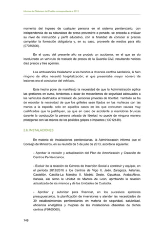 Informe del Defensor del Pueblo correspondiente a 2013

momento del ingreso de cualquier persona en el sistema penitenciario, con
independencia de su naturaleza de preso preventivo o penado, se proceda a evaluar
su nivel de instrucción y perfil educativo, con la finalidad de conocer si precisa
completar la formación obligatoria y, en su caso, proveerle de medios para ello
(07035606).
En el curso del presente año se produjo un accidente, en el que se vio
involucrado un vehículo de traslado de presos de la Guardia Civil, resultando heridos
diez presos y tres agentes.
Las ambulancias trasladaron a los heridos a diversos centros sanitarios, si bien
ninguno de ellos necesitó hospitalización; el que presentaba mayor número de
lesiones era el conductor del vehículo.
Este hecho pone de manifiesto la necesidad de que la Administración agilice
las gestiones en curso, tendentes a dotar de mecanismos de seguridad adecuados a
los vehículos destinados al traslado de personas privadas de libertad. También se ha
de recordar la necesidad de que los grilletes sean fijados en las muñecas con las
manos a la espalda, solo en aquellos casos en los que concurran causas muy
cualificadas que lo justifiquen, ya que en caso de accidente o maniobras bruscas
durante la conducción la persona privada de libertad no puede de ninguna manera
protegerse con las manos de los posibles golpes o impactos (13012439).
2.6. INSTALACIONES
En materia de instalaciones penitenciarias, la Administración informa que el
Consejo de Ministros, en su reunión de 5 de julio de 2013, acordó lo siguiente:
- Aprobar la revisión y actualización del Plan de Amortización y Creación de
Centros Penitenciarios.
- Excluir de la relación de Centros de Inserción Social a construir y equipar, en
el período 2012/2016 a los Centros de Vigo II, Jaén, Zaragoza, Asturias,
Castellón, Castilla-La Mancha II, Madrid Oeste, Gipuzkoa, Araba/Álava,
Bizkaia, así como la Unidad de Madres de León, aprobando la relación
actualizada de los mismos y de las Unidades de Custodia.
- Aprobar y autorizar para financiar, en los sucesivos ejercicios
presupuestarios, la planificación de inversiones y atender las necesidades de
39 establecimientos penitenciarios en materia de seguridad, salubridad,
eficiencia energética y mejoras de las instalaciones obsoletas de dichos
centros (F0400060).
148 


 