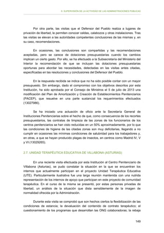 II. SUPERVISIÓN DE LA ACTIVIDAD DE LAS ADMINISTRACIONES PÚBLICAS

Por otra parte, las visitas que el Defensor del Pueblo realiza a lugares de
privación de libertad, le permiten conocer celdas, calabozos y otras instalaciones. Tras
las visitas se elevan a las autoridades competentes conclusiones de las mismas y, en
su caso, recomendaciones.
En ocasiones, las conclusiones son compartidas y las recomendaciones
aceptadas, pero se carece de dotaciones presupuestarias cuando los cambios
implican un cierto gasto. Por ello, se ha efectuado a la Subsecretaría del Ministerio del
Interior la recomendación de que se incluyan las dotaciones presupuestarias
oportunas para abordar las necesidades, detectadas en las visitas antes citadas,
especificadas en las resoluciones y conclusiones del Defensor del Pueblo.
En la respuesta recibida se indica que no ha sido posible contar con un mayor
presupuesto. Sin embargo, dado el compromiso con los objetivos descritos por esta
Institución, ha sido aprobada por el Consejo de Ministros el 5 de julio de 2013 una
modificación del Plan de Amortización y Creación de Establecimientos Penitenciarios
(PACEP), que resuelve en una parte sustancial los requerimientos efectuados
(13027986).
Se ha iniciado una actuación de oficio ante la Secretaría General de
Instituciones Penitenciarias sobre el hecho de que, como consecuencia de los recortes
presupuestarios, las contratas de limpieza de las zonas de los funcionarios de los
centros penitenciarios se han visto reducidas en un 50% aproximadamente, por lo que
las condiciones de higiene de las citadas zonas son muy deficitarias, llegando a no
cumplir en ocasiones las mínimas condiciones de salubridad para los trabajadores y,
en otras, a que se hayan producido plagas de insectos, en centros como Madrid IV, V
y VI (13029265).
2.7. UNIDAD TERAPÉUTICA EDUCATIVA DE VILLABONA (ASTURIAS)
En una reciente visita efectuada por esta Institución al Centro Penitenciario de
Villabona (Asturias), se pudo constatar la situación en la que se encuentran los
internos que actualmente participan en el proyecto Unidad Terapéutica Educativa
(UTE). Particularmente ilustrativa fue una larga reunión mantenida con una nutrida
representación de los internos de apoyo que participan en este proyecto de comunidad
terapéutica. En el curso de la misma se presentó, por estas personas privadas de
libertad, un análisis de la situación que dista sensiblemente de la imagen de
normalidad ofrecida por la Administración.
Durante esta visita se comprobó que son hechos ciertos la flexibilización de las
condiciones de estancia; la devaluación del contenido de contrato terapéutico; el
cuestionamiento de los programas que desarrollan las ONG colaboradoras; la rebaja
149

 