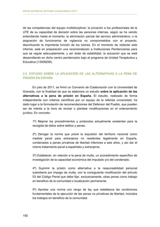 Informe del Defensor del Pueblo correspondiente a 2013

de las competencias del equipo multidisciplinar; la privación a los profesionales de la
UTE de su capacidad de decisión sobre las personas internas, según se ha venido
entendiendo hasta el momento; la eliminación parcial del servicio administrativo; o la
asignación de funcionarios de vigilancia no comprometidos con el proyecto,
desvirtuando la importante función de los tutores. En el momento de redactar este
informe, está en preparación una recomendación a Instituciones Penitenciarias para
que se regule adecuadamente, y así dotar de estabilidad, la actuación que se está
desarrollando en dicho centro penitenciario bajo el programa de Unidad Terapéutica y
Educativa (13009258).

2.8. ESTUDIO SOBRE LA APLICACIÓN DE LAS ALTERNATIVAS A LA PENA DE
PRISIÓN EN ESPAÑA
En julio de 2011, se firmó un Convenio de Colaboración con la Universidad de
Granada, con la finalidad de que se elaborara un estudio sobre la aplicación de las
alternativas a la pena de prisión en España. El estudio, realizado de forma
independiente con criterios científicos por un equipo de la referida universidad, ha
dado lugar a la formulación de recomendaciones del Defensor del Pueblo, que pueden
ser de interés a la hora de revisar o plantear modificaciones en el ordenamiento
jurídico. En concreto:
1ª) Mejorar los procedimientos y protocolos actualmente existentes para la
recogida de datos sobre delitos y penas.
2ª) Derogar la norma que prevé la expulsión del territorio nacional como
medida penal para extranjeros no residentes legalmente en España,
condenados a penas privativas de libertad inferiores a seis años, y así dar el
mismo tratamiento penal a españoles y extranjeros.
3ª) Establecer, en relación a la pena de multa, un procedimiento específico de
investigación de la capacidad económica del imputado y/o del condenado.
4ª) Suprimir la prisión como alternativa a la responsabilidad personal
subsidiaria por impago de multa, con la consiguiente modificación del artículo
53 del Código Penal que debe fijar, exclusivamente, otras penas como trabajo
en beneficio de la comunidad o localización permanente.
5ª) Aprobar una norma con rango de ley que establezca las condiciones
fundamentales de la ejecución de las penas no privativas de libertad, incluidos
los trabajos en beneficio de la comunidad.

150 


 