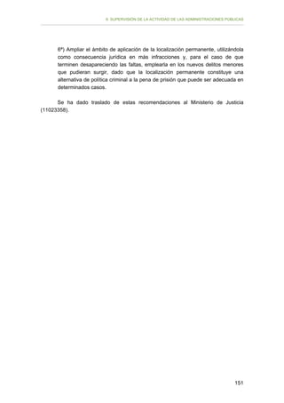II. SUPERVISIÓN DE LA ACTIVIDAD DE LAS ADMINISTRACIONES PÚBLICAS

6ª) Ampliar el ámbito de aplicación de la localización permanente, utilizándola
como consecuencia jurídica en más infracciones y, para el caso de que
terminen desapareciendo las faltas, emplearla en los nuevos delitos menores
que pudieran surgir, dado que la localización permanente constituye una
alternativa de política criminal a la pena de prisión que puede ser adecuada en
determinados casos.
Se ha dado traslado de estas recomendaciones al Ministerio de Justicia
(11023358).

151

 
