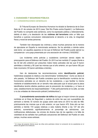 3. CIUDADANÍA Y SEGURIDAD PÚBLICA
3.1. CONSIDERACIONES GENERALES
El Tribunal Europeo de Derechos Humanos ha dictado la Sentencia de la Gran
Sala de 21 de octubre de 2013 (caso “Del Río Prada contra España”). La Defensora
del Pueblo no comparte esta sentencia, como ha expresado pública y reiteradamente,
debido al dolor y la desolación de las víctimas del terrorismo ante un fallo que
beneficia a quienes conculcaron reiteradamente el derecho a la vida, la integridad
física y moral de tantas personas.
También han discrepado las víctimas y otras muchas personas de la manera
de ejecutarse en España la mencionada sentencia. Se ha admitido a trámite sobre
este tema –en aquellos aspectos en los que el Defensor del Pueblo puede ejercer su
competencia– una queja presentada por una asociación de víctimas (13032302) 1 .
Los incidentes entre policías y ciudadanos continúan siendo objeto de
preocupación para el Defensor del Pueblo. En 2013 se han recibido 21 quejas (frente a
las 32 del año anterior) por presuntos malos tratos policiales (de las que 8 fueron
admitidas a trámite) y 56 (casi las mismas que el año anterior, en que fueron 58) por
trato incorrecto (16 fueron admitidas a trámite).
Han de destacarse las recomendaciones sobre identificación policial,
habiéndose aceptado la relativa a los denominados “antidisturbios”. Como se decía el
año pasado, “el Defensor del Pueblo considera que la identificación numérica de los
funcionarios policiales es un derecho de los ciudadanos, y que facilitar la misma
mediante el establecimiento de un tamaño más adecuado que el actual para la placa
identificativa tendría efectos positivos para la prevención de incidentes y, si fuera el
caso, establecimiento de responsabilidades”. Y ello particularmente en la calle, se trate
o no de unidades de intervención policial (“antidisturbios”).
El procedimiento sancionador de tráfico da lugar al mayor número de quejas
recibidas en el Área de Seguridad y Justicia de entre las que son susceptibles de
admisión a trámite. El número de quejas sobre este tema en 2013 ha sido de 468,
prácticamente las mismas que el año anterior, en que fueron 470. Este año se han
admitido a trámite 172 quejas relativas a esta materia (frente a las 127 del año
anterior), aumentando significativamente el porcentaje de admisiones. Las
notificaciones defectuosas, los errores de diverso tipo de los agentes o la falta de
visibilidad de las señales han justificado actuaciones del Defensor del Pueblo en este
campo, muchas veces exitosas.

1

A lo largo del presente informe anual, las cifras entre paréntesis indican la numeración de los expedientes en el
sistema de gestión de la Institución.

152 


 