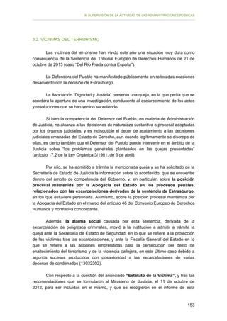 II. SUPERVISIÓN DE LA ACTIVIDAD DE LAS ADMINISTRACIONES PÚBLICAS

3.2. VÍCTIMAS DEL TERRORISMO
Las víctimas del terrorismo han vivido este año una situación muy dura como
consecuencia de la Sentencia del Tribunal Europeo de Derechos Humanos de 21 de
octubre de 2013 (caso “Del Río Prada contra España”).
La Defensora del Pueblo ha manifestado públicamente en reiteradas ocasiones
desacuerdo con la decisión de Estrasburgo.
La Asociación “Dignidad y Justicia” presentó una queja, en la que pedía que se
acordara la apertura de una investigación, conducente al esclarecimiento de los actos
y resoluciones que se han venido sucediendo.
Si bien la competencia del Defensor del Pueblo, en materia de Administración
de Justicia, no alcanza a las decisiones de naturaleza sustantiva o procesal adoptadas
por los órganos judiciales, y es indiscutible el deber de acatamiento a las decisiones
judiciales emanadas del Estado de Derecho, aun cuando legítimamente se discrepe de
ellas, es cierto también que el Defensor del Pueblo puede intervenir en el ámbito de la
Justicia sobre “los problemas generales planteados en las quejas presentadas”
(artículo 17.2 de la Ley Orgánica 3/1981, de 6 de abril).
Por ello, se ha admitido a trámite la mencionada queja y se ha solicitado de la
Secretaría de Estado de Justicia la información sobre lo acontecido, que se encuentre
dentro del ámbito de competencia del Gobierno, y, en particular, sobre la posición
procesal mantenida por la Abogacía del Estado en los procesos penales,
relacionados con las excarcelaciones derivadas de la sentencia de Estrasburgo,
en los que estuviere personada. Asimismo, sobre la posición procesal mantenida por
la Abogacía del Estado en el marco del artículo 46 del Convenio Europeo de Derechos
Humanos y normativa concordante.
Además, la alarma social causada por esta sentencia, derivada de la
excarcelación de peligrosos criminales, movió a la Institución a admitir a trámite la
queja ante la Secretaría de Estado de Seguridad, en lo que se refiere a la protección
de las víctimas tras las excarcelaciones, y ante la Fiscalía General del Estado en lo
que se refiere a las acciones emprendidas para la persecución del delito de
enaltecimiento del terrorismo y de la violencia callejera, en este último caso debido a
algunos sucesos producidos con posterioridad a las excarcelaciones de varias
decenas de condenados (13032302).
Con respecto a la cuestión del anunciado “Estatuto de la Víctima”, y tras las
recomendaciones que se formularon al Ministerio de Justicia, el 11 de octubre de
2012, para ser incluidas en el mismo, y que se recogieron en el informe de esta

153

 