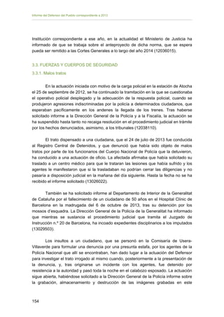 Informe del Defensor del Pueblo correspondiente a 2013

Institución correspondiente a ese año, en la actualidad el Ministerio de Justicia ha
informado de que se trabaja sobre el anteproyecto de dicha norma, que se espera
pueda ser remitido a las Cortes Generales a lo largo del año 2014 (12036015).
3.3. FUERZAS Y CUERPOS DE SEGURIDAD
3.3.1. Malos tratos
En la actuación iniciada con motivo de la carga policial en la estación de Atocha
el 25 de septiembre de 2012, se ha continuado la tramitación en la que se cuestionaba
el operativo policial desplegado y la adecuación de la respuesta policial, cuando se
produjeron agresiones indiscriminadas por la policía a determinados ciudadanos, que
esperaban pacíficamente en los andenes la llegada de los trenes. Tras haberse
solicitado informe a la Dirección General de la Policía y a la Fiscalía, la actuación se
ha suspendido hasta tanto no recaiga resolución en el procedimiento judicial en trámite
por los hechos denunciados, asimismo, a los tribunales (12038110).
El trato dispensado a una ciudadana, que el 24 de julio de 2013 fue conducida
al Registro Central de Detenidos, y que denunció que había sido objeto de malos
tratos por parte de los funcionarios del Cuerpo Nacional de Policía que la detuvieron,
ha conducido a una actuación de oficio. La afectada afirmaba que había solicitado su
traslado a un centro médico para que le trataran las lesiones que había sufrido y los
agentes le manifestaron que si la trasladaban no podrían cerrar las diligencias y no
pasaría a disposición judicial en la mañana del día siguiente. Hasta la fecha no se ha
recibido el informe solicitado (13026022).
También se ha solicitado informe al Departamento de Interior de la Generalitat
de Cataluña por el fallecimiento de un ciudadano de 50 años en el Hospital Clínic de
Barcelona en la madrugada del 6 de octubre de 2013, tras su detención por los
mossos d’esquadra. La Dirección General de la Policía de la Generalitat ha informado
que mientras se sustancia el procedimiento judicial que tramita el Juzgado de
Instrucción n.º 20 de Barcelona, ha incoado expedientes disciplinarios a los imputados
(13029503).
Los insultos a un ciudadano, que se personó en la Comisaría de UseraVillaverde para formular una denuncia por una presunta estafa, por los agentes de la
Policía Nacional que allí se encontraban, han dado lugar a la actuación del Defensor
para investigar el trato irrogado al mismo cuando, posteriormente a la presentación de
la denuncia, y, tras originarse un incidente con los agentes, fue detenido por
resistencia a la autoridad y pasó toda la noche en el calabozo esposado. La actuación
sigue abierta, habiéndose solicitado a la Dirección General de la Policía informe sobre
la grabación, almacenamiento y destrucción de las imágenes grabadas en este

154 


 
