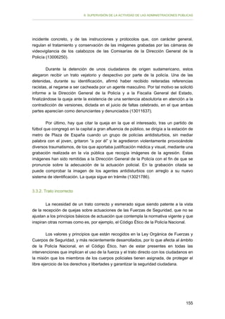 II. SUPERVISIÓN DE LA ACTIVIDAD DE LAS ADMINISTRACIONES PÚBLICAS

incidente concreto, y de las instrucciones y protocolos que, con carácter general,
regulan el tratamiento y conservación de las imágenes grabadas por las cámaras de
videovigilancia de los calabozos de las Comisarías de la Dirección General de la
Policía (13006250).
Durante la detención de unos ciudadanos de origen sudamericano, estos
alegaron recibir un trato vejatorio y despectivo por parte de la policía. Una de las
detenidas, durante su identificación, afirmó haber recibido reiteradas referencias
racistas, al negarse a ser cacheada por un agente masculino. Por tal motivo se solicitó
informe a la Dirección General de la Policía y a la Fiscalía General del Estado,
finalizándose la queja ante la existencia de una sentencia absolutoria en atención a la
contradicción de versiones, dictada en el juicio de faltas celebrado, en el que ambas
partes aparecían como denunciantes y denunciados (13011637).
Por último, hay que citar la queja en la que el interesado, tras un partido de
fútbol que congregó en la capital a gran afluencia de público, se dirigía a la estación de
metro de Plaza de España cuando un grupo de policías antidisturbios, sin mediar
palabra con el joven, gritaron “a por él” y le agredieron violentamente provocándole
diversos traumatismos, de los que aportaba justificación médica y visual, mediante una
grabación realizada en la vía pública que recogía imágenes de la agresión. Estas
imágenes han sido remitidas a la Dirección General de la Policía con el fin de que se
pronuncie sobre la adecuación de la actuación policial. En la grabación citada se
puede comprobar la imagen de los agentes antidisturbios con arreglo a su nuevo
sistema de identificación. La queja sigue en trámite (13021786).
3.3.2. Trato incorrecto
La necesidad de un trato correcto y esmerado sigue siendo patente a la vista
de la recepción de quejas sobre actuaciones de las Fuerzas de Seguridad, que no se
ajustan a los principios básicos de actuación que contempla la normativa vigente y que
inspiran otras normas como es, por ejemplo, el Código Ético de la Policía Nacional.
Los valores y principios que están recogidos en la Ley Orgánica de Fuerzas y
Cuerpos de Seguridad, y más recientemente desarrollados, por lo que afecta al ámbito
de la Policía Nacional, en el Código Ético, han de estar presentes en todas las
intervenciones que implican el uso de la fuerza y el trato directo con los ciudadanos en
la misión que los miembros de los cuerpos policiales tienen asignada, de proteger el
libre ejercicio de los derechos y libertades y garantizar la seguridad ciudadana.

155

 