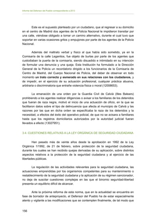 Informe del Defensor del Pueblo correspondiente a 2013

Este es el supuesto planteado por un ciudadano, que al regresar a su domicilio
en el centro de Madrid dos agentes de la Policía Nacional le impidieron transitar por
una calle, viéndose obligado a tomar un camino alternativo, durante el cual tuvo que
soportar en varias ocasiones gritos y empujones por parte de los agentes de la Policía
Nacional.
Además del maltrato verbal y físico al que había sido sometido, ya en la
Comisaría de la calle Leganitos, fue objeto de burlas por parte de los agentes que
custodiaban la puerta de la comisaría, siendo disuadido e intimidado en su intención
de formular una denuncia y una queja. Esta Institución ha formulado a la Dirección
General de la Policía un recordatorio dirigido a los funcionarios de la Comisaría de
Centro de Madrid, del Cuerpo Nacional de Policía, del deber de observar en todo
momento un trato correcto y esmerado en sus relaciones con los ciudadanos, y
de impedir, en el ejercicio de su actuación profesional, cualquier práctica abusiva,
arbitraria o discriminatoria que entrañe violencia física o moral (12008653).
La emanación de una orden por la Guardia Civil de Calvià (Illes Balears)
prohibiendo a los agentes realizar diligencias o avisar a los familiares de los detenidos
que fueran de raza negra, motivó el inicio de una actuación de oficio, en la que se
facilitaron datos sobre el tipo de delincuencia que afecta al municipio de Calvià y las
razones por las que en dicha orden se especificaba la raza de los detenidos y la
necesidad, a efectos del éxito del operativo policial, de que no se avisara a familiares
hasta que los registros domiciliarios autorizados por la autoridad judicial fueran
llevados a efecto (13027951).
3.4. CUESTIONES RELATIVAS A LA LEY ORGÁNICA DE SEGURIDAD CIUDADANA
Han pasado más de veinte años desde la aprobación en 1992 de la Ley
Orgánica 1/1992, de 21 de febrero, sobre protección de la seguridad ciudadana,
durante los cuales se han recibido quejas derivadas de su aplicación, sobre distintos
aspectos relativos a la protección de la seguridad ciudadana y al ejercicio de las
libertades públicas.
La regulación de las actividades relevantes para la seguridad ciudadana, las
actuaciones emprendidas por los organismos competentes para su mantenimiento o
restablecimiento de la seguridad ciudadana y la aplicación de su régimen sancionador,
no deja de suscitar cuestiones complejas en las que el binomio seguridad-libertad
presenta un equilibrio difícil de alcanzar.
Ante la próxima reforma de esta norma, que en la actualidad se encuentra en
fase de borrador de anteproyecto, el Defensor del Pueblo ha de estar especialmente
atento y vigilante a las modificaciones que se contemplen finalmente, de tal modo que
156 


 