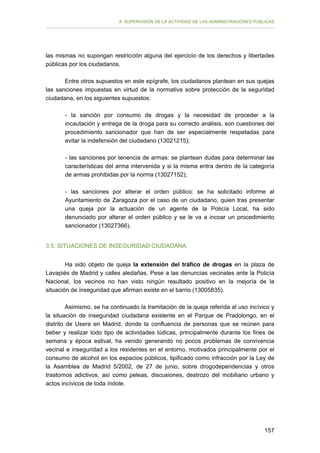 II. SUPERVISIÓN DE LA ACTIVIDAD DE LAS ADMINISTRACIONES PÚBLICAS

las mismas no supongan restricción alguna del ejercicio de los derechos y libertades
públicas por los ciudadanos.
Entre otros supuestos en este epígrafe, los ciudadanos plantean en sus quejas
las sanciones impuestas en virtud de la normativa sobre protección de la seguridad
ciudadana, en los siguientes supuestos:
- la sanción por consumo de drogas y la necesidad de proceder a la
incautación y entrega de la droga para su correcto análisis, son cuestiones del
procedimiento sancionador que han de ser especialmente respetadas para
evitar la indefensión del ciudadano (13021215);
- las sanciones por tenencia de armas: se plantean dudas para determinar las
características del arma intervenida y si la misma entra dentro de la categoría
de armas prohibidas por la norma (13027152);
- las sanciones por alterar el orden público: se ha solicitado informe al
Ayuntamiento de Zaragoza por el caso de un ciudadano, quien tras presentar
una queja por la actuación de un agente de la Policía Local, ha sido
denunciado por alterar el orden público y se le va a incoar un procedimiento
sancionador (13027366).
3.5. SITUACIONES DE INSEGURIDAD CIUDADANA
Ha sido objeto de queja la extensión del tráfico de drogas en la plaza de
Lavapiés de Madrid y calles aledañas. Pese a las denuncias vecinales ante la Policía
Nacional, los vecinos no han visto ningún resultado positivo en la mejoría de la
situación de inseguridad que afirman existe en el barrio (13005835).
Asimismo, se ha continuado la tramitación de la queja referida al uso incívico y
la situación de inseguridad ciudadana existente en el Parque de Pradolongo, en el
distrito de Usera en Madrid, donde la confluencia de personas que se reúnen para
beber y realizar todo tipo de actividades lúdicas, principalmente durante los fines de
semana y época estival, ha venido generando no pocos problemas de convivencia
vecinal e inseguridad a los residentes en el entorno, motivados principalmente por el
consumo de alcohol en los espacios públicos, tipificado como infracción por la Ley de
la Asamblea de Madrid 5/2002, de 27 de junio, sobre drogodependencias y otros
trastornos adictivos, así como peleas, discusiones, destrozo del mobiliario urbano y
actos incívicos de toda índole.

157

 
