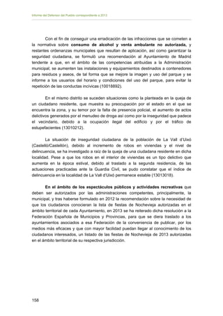 Informe del Defensor del Pueblo correspondiente a 2013

Con el fin de conseguir una erradicación de las infracciones que se cometen a
la normativa sobre consumo de alcohol y venta ambulante no autorizada, y
restantes ordenanzas municipales que resultan de aplicación, así como garantizar la
seguridad ciudadana, se formuló una recomendación al Ayuntamiento de Madrid
tendente a que, en el ámbito de las competencias atribuidas a la Administración
municipal, se aumenten las instalaciones y equipamientos destinados a contenedores
para residuos y aseos, de tal forma que se mejore la imagen y uso del parque y se
informe a los usuarios del horario y condiciones del uso del parque, para evitar la
repetición de las conductas incívicas (10018892).
En el mismo distrito se suceden situaciones como la planteada en la queja de
un ciudadano residente, que muestra su preocupación por el estado en el que se
encuentra la zona, y su temor por la falta de presencia policial, el aumento de actos
delictivos generados por el menudeo de droga así como por la inseguridad que padece
el vecindario, debido a la ocupación ilegal del edificio y por el tráfico de
estupefacientes (13010212).
La situación de inseguridad ciudadana de la población de La Vall d’Uixó
(Castelló/Castellón), debido al incremento de robos en viviendas y el nivel de
delincuencia, se ha investigado a raíz de la queja de una ciudadana residente en dicha
localidad. Pese a que los robos en el interior de viviendas es un tipo delictivo que
aumenta en la época estival, debido al traslado a la segunda residencia, de las
actuaciones practicadas ante la Guardia Civil, se pudo constatar que el índice de
delincuencia en la localidad de La Vall d’Uixó permanece estable (13013018).
En el ámbito de los espectáculos públicos y actividades recreativas que
deben ser autorizados por las administraciones competentes, principalmente, la
municipal, y tras haberse formulado en 2012 la recomendación sobre la necesidad de
que los ciudadanos conocieran la lista de fiestas de Nochevieja autorizadas en el
ámbito territorial de cada Ayuntamiento, en 2013 se ha reiterado dicha resolución a la
Federación Española de Municipios y Provincias, para que se diera traslado a los
ayuntamientos asociados a esa Federación de la conveniencia de publicar, por los
medios más eficaces y que con mayor facilidad puedan llegar al conocimiento de los
ciudadanos interesados, un listado de las fiestas de Nochevieja de 2013 autorizadas
en el ámbito territorial de su respectiva jurisdicción.

158 


 