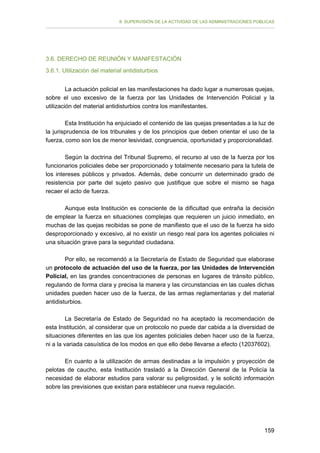 II. SUPERVISIÓN DE LA ACTIVIDAD DE LAS ADMINISTRACIONES PÚBLICAS

3.6. DERECHO DE REUNIÓN Y MANIFESTACIÓN
3.6.1. Utilización del material antidisturbios
La actuación policial en las manifestaciones ha dado lugar a numerosas quejas,
sobre el uso excesivo de la fuerza por las Unidades de Intervención Policial y la
utilización del material antidisturbios contra los manifestantes.
Esta Institución ha enjuiciado el contenido de las quejas presentadas a la luz de
la jurisprudencia de los tribunales y de los principios que deben orientar el uso de la
fuerza, como son los de menor lesividad, congruencia, oportunidad y proporcionalidad.
Según la doctrina del Tribunal Supremo, el recurso al uso de la fuerza por los
funcionarios policiales debe ser proporcionado y totalmente necesario para la tutela de
los intereses públicos y privados. Además, debe concurrir un determinado grado de
resistencia por parte del sujeto pasivo que justifique que sobre el mismo se haga
recaer el acto de fuerza.
Aunque esta Institución es consciente de la dificultad que entraña la decisión
de emplear la fuerza en situaciones complejas que requieren un juicio inmediato, en
muchas de las quejas recibidas se pone de manifiesto que el uso de la fuerza ha sido
desproporcionado y excesivo, al no existir un riesgo real para los agentes policiales ni
una situación grave para la seguridad ciudadana.
Por ello, se recomendó a la Secretaría de Estado de Seguridad que elaborase
un protocolo de actuación del uso de la fuerza, por las Unidades de Intervención
Policial, en las grandes concentraciones de personas en lugares de tránsito público,
regulando de forma clara y precisa la manera y las circunstancias en las cuales dichas
unidades pueden hacer uso de la fuerza, de las armas reglamentarias y del material
antidisturbios.
La Secretaría de Estado de Seguridad no ha aceptado la recomendación de
esta Institución, al considerar que un protocolo no puede dar cabida a la diversidad de
situaciones diferentes en las que los agentes policiales deben hacer uso de la fuerza,
ni a la variada casuística de los modos en que ello debe llevarse a efecto (12037602).
En cuanto a la utilización de armas destinadas a la impulsión y proyección de
pelotas de caucho, esta Institución trasladó a la Dirección General de la Policía la
necesidad de elaborar estudios para valorar su peligrosidad, y le solicitó información
sobre las previsiones que existan para establecer una nueva regulación.

159

 