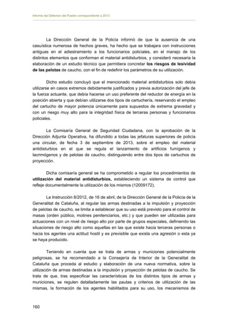 Informe del Defensor del Pueblo correspondiente a 2013

La Dirección General de la Policía informó de que la ausencia de una
casuística numerosa de hechos graves, ha hecho que se trabajara con instrucciones
antiguas en el adiestramiento a los funcionarios policiales, en el manejo de los
distintos elementos que conforman el material antidisturbios, y consideró necesaria la
elaboración de un estudio técnico que permitiera concretar los riesgos de lesividad
de las pelotas de caucho, con el fin de redefinir los parámetros de su utilización.
Dicho estudio concluyó que el mencionado material antidisturbios solo debía
utilizarse en casos extremos debidamente justificados y previa autorización del jefe de
la fuerza actuante, que debía hacerse un uso preferente del reductor de energía en la
posición abierta y que debían utilizarse dos tipos de cartuchería, reservando el empleo
del cartucho de mayor potencia únicamente para supuestos de extrema gravedad y
con un riesgo muy alto para la integridad física de terceras personas y funcionarios
policiales.
La Comisaría General de Seguridad Ciudadana, con la aprobación de la
Dirección Adjunta Operativa, ha difundido a todas las jefaturas superiores de policía
una circular, de fecha 3 de septiembre de 2013, sobre el empleo del material
antidisturbios en el que se regula el lanzamiento de artificios fumígenos y
lacrimógenos y de pelotas de caucho, distinguiendo entre dos tipos de cartuchos de
proyección.
Dicha comisaría general se ha comprometido a regular los procedimientos de
utilización del material antidisturbios, estableciendo un sistema de control que
refleje documentalmente la utilización de los mismos (12009172).
La Instrucción 8/2012, de 16 de abril, de la Dirección General de la Policía de la
Generalitat de Cataluña, al regular las armas destinadas a la impulsión y proyección
de pelotas de caucho, se limita a establecer que su uso está previsto para el control de
masas (orden público, motines penitenciarios, etc.) y que pueden ser utilizadas para
actuaciones con un nivel de riesgo alto por parte de grupos especiales, definiendo las
situaciones de riesgo alto como aquellas en las que existe hacia terceras personas o
hacia los agentes una actitud hostil y es previsible que exista una agresión o esta ya
se haya producido.
Teniendo en cuenta que se trata de armas y municiones potencialmente
peligrosas, se ha recomendado a la Consejería de Interior de la Generalitat de
Cataluña que proceda al estudio y elaboración de una nueva normativa, sobre la
utilización de armas destinadas a la impulsión y proyección de pelotas de caucho. Se
trata de que, tras especificar las características de los distintos tipos de armas y
municiones, se regulen detalladamente las pautas y criterios de utilización de las
mismas, la formación de los agentes habilitados para su uso, los mecanismos de

160 


 