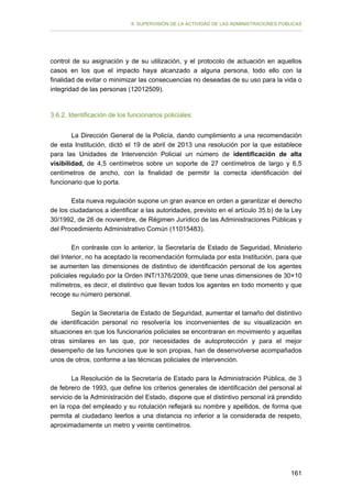 II. SUPERVISIÓN DE LA ACTIVIDAD DE LAS ADMINISTRACIONES PÚBLICAS

control de su asignación y de su utilización, y el protocolo de actuación en aquellos
casos en los que el impacto haya alcanzado a alguna persona, todo ello con la
finalidad de evitar o minimizar las consecuencias no deseadas de su uso para la vida o
integridad de las personas (12012509).

3.6.2. Identificación de los funcionarios policiales
La Dirección General de la Policía, dando cumplimiento a una recomendación
de esta Institución, dictó el 19 de abril de 2013 una resolución por la que establece
para las Unidades de Intervención Policial un número de identificación de alta
visibilidad, de 4,5 centímetros sobre un soporte de 27 centímetros de largo y 6,5
centímetros de ancho, con la finalidad de permitir la correcta identificación del
funcionario que lo porta.
Esta nueva regulación supone un gran avance en orden a garantizar el derecho
de los ciudadanos a identificar a las autoridades, previsto en el artículo 35.b) de la Ley
30/1992, de 26 de noviembre, de Régimen Jurídico de las Administraciones Públicas y
del Procedimiento Administrativo Común (11015483).
En contraste con lo anterior, la Secretaría de Estado de Seguridad, Ministerio
del Interior, no ha aceptado la recomendación formulada por esta Institución, para que
se aumenten las dimensiones de distintivo de identificación personal de los agentes
policiales regulado por la Orden INT/1376/2009, que tiene unas dimensiones de 30×10
milímetros, es decir, el distintivo que llevan todos los agentes en todo momento y que
recoge su número personal.
Según la Secretaría de Estado de Seguridad, aumentar el tamaño del distintivo
de identificación personal no resolvería los inconvenientes de su visualización en
situaciones en que los funcionarios policiales se encontraran en movimiento y aquellas
otras similares en las que, por necesidades de autoprotección y para el mejor
desempeño de las funciones que le son propias, han de desenvolverse acompañados
unos de otros, conforme a las técnicas policiales de intervención.
La Resolución de la Secretaría de Estado para la Administración Pública, de 3
de febrero de 1993, que define los criterios generales de identificación del personal al
servicio de la Administración del Estado, dispone que el distintivo personal irá prendido
en la ropa del empleado y su rotulación reflejará su nombre y apellidos, de forma que
permita al ciudadano leerlos a una distancia no inferior a la considerada de respeto,
aproximadamente un metro y veinte centímetros.

161

 