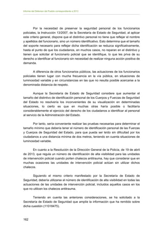 Informe del Defensor del Pueblo correspondiente a 2013

Por la necesidad de preservar la seguridad personal de los funcionarios
policiales, la Instrucción 13/2007, de la Secretaría de Estado de Seguridad, al aplicar
este criterio general, dispone que el distintivo personal no tiene que reflejar el nombre
y apellidos del funcionario, sino un número identificativo. Esto determina que el tamaño
del soporte necesario para reflejar dicha identificación se reduzca significativamente,
hasta el punto de que los ciudadanos, en muchos casos, no reparan en el distintivo y
tienen que solicitar al funcionario policial que se identifique, lo que les priva de su
derecho a identificar al funcionario sin necesidad de realizar ninguna acción positiva de
demanda.
A diferencia de otros funcionarios públicos, las actuaciones de los funcionarios
policiales tienen lugar con mucha frecuencia en la vía pública, en situaciones de
luminosidad variable y en circunstancias en las que no resulta posible acercarse a la
denominada distancia de respeto.
Aunque la Secretaría de Estado de Seguridad considere que aumentar el
tamaño del distintivo de identificación personal de los Cuerpos y Fuerzas de Seguridad
del Estado no resolvería los inconvenientes de su visualización en determinadas
situaciones, lo cierto es que en muchas otras haría posible o facilitaría
considerablemente el ejercicio del derecho de los ciudadanos a identificar al personal
al servicio de la Administración del Estado.
Por tanto, sería conveniente realizar las pruebas necesarias para determinar el
tamaño mínimo que debería tener el número de identificación personal de las Fuerzas
y Cuerpos de Seguridad del Estado, para que pueda ser leído sin dificultad por los
ciudadanos a una distancia mínima de dos metros, teniendo en cuenta situaciones de
luminosidad variable.
En cuanto a la Resolución de la Dirección General de la Policía, de 19 de abril
de 2013, que regula un número de identificación de alta visibilidad para las unidades
de intervención policial cuando porten chalecos antitrauma, hay que considerar que en
muchas ocasiones las unidades de intervención policial actúan sin utilizar dichos
chalecos.
Siguiendo el mismo criterio manifestado por la Secretaría de Estado de
Seguridad, debería utilizarse el número de identificación de alta visibilidad en todas las
actuaciones de las unidades de intervención policial, incluidos aquellos casos en los
que no utilicen los chalecos antitrauma.
Teniendo en cuenta las anteriores consideraciones, se ha solicitado a la
Secretaría de Estado de Seguridad que amplíe la información que ha remitido sobre
dicha cuestión (11018475).

162 


 