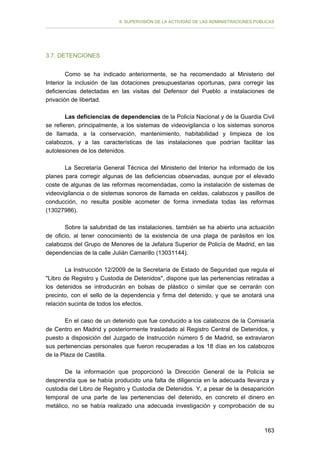 II. SUPERVISIÓN DE LA ACTIVIDAD DE LAS ADMINISTRACIONES PÚBLICAS

3.7. DETENCIONES
Como se ha indicado anteriormente, se ha recomendado al Ministerio del
Interior la inclusión de las dotaciones presupuestarias oportunas, para corregir las
deficiencias detectadas en las visitas del Defensor del Pueblo a instalaciones de
privación de libertad.
Las deficiencias de dependencias de la Policía Nacional y de la Guardia Civil
se refieren, principalmente, a los sistemas de videovigilancia o los sistemas sonoros
de llamada, a la conservación, mantenimiento, habitabilidad y limpieza de los
calabozos, y a las características de las instalaciones que podrían facilitar las
autolesiones de los detenidos.
La Secretaría General Técnica del Ministerio del Interior ha informado de los
planes para corregir algunas de las deficiencias observadas, aunque por el elevado
coste de algunas de las reformas recomendadas, como la instalación de sistemas de
videovigilancia o de sistemas sonoros de llamada en celdas, calabozos y pasillos de
conducción, no resulta posible acometer de forma inmediata todas las reformas
(13027986).
Sobre la salubridad de las instalaciones, también se ha abierto una actuación
de oficio, al tener conocimiento de la existencia de una plaga de parásitos en los
calabozos del Grupo de Menores de la Jefatura Superior de Policía de Madrid, en las
dependencias de la calle Julián Camarillo (13031144).
La Instrucción 12/2009 de la Secretaría de Estado de Seguridad que regula el
"Libro de Registro y Custodia de Detenidos", dispone que las pertenencias retiradas a
los detenidos se introducirán en bolsas de plástico o similar que se cerrarán con
precinto, con el sello de la dependencia y firma del detenido, y que se anotará una
relación sucinta de todos los efectos.
En el caso de un detenido que fue conducido a los calabozos de la Comisaría
de Centro en Madrid y posteriormente trasladado al Registro Central de Detenidos, y
puesto a disposición del Juzgado de Instrucción número 5 de Madrid, se extraviaron
sus pertenencias personales que fueron recuperadas a los 18 días en los calabozos
de la Plaza de Castilla.
De la información que proporcionó la Dirección General de la Policía se
desprendía que se había producido una falta de diligencia en la adecuada llevanza y
custodia del Libro de Registro y Custodia de Detenidos. Y, a pesar de la desaparición
temporal de una parte de las pertenencias del detenido, en concreto el dinero en
metálico, no se había realizado una adecuada investigación y comprobación de su

163

 