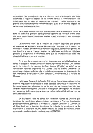 Informe del Defensor del Pueblo correspondiente a 2013

reclamación. Esta Institución recordó a la Dirección General de la Policía que debe
extremarse la vigilancia respecto de la correcta llevanza y cumplimentación del
mencionado libro en todas las dependencias policiales, y deben investigarse las
posibles disfunciones tan pronto como exista alguna queja de un detenido respecto de
la devolución de sus pertenencias.
La Dirección Adjunta Operativa de la Dirección General de la Policía remitió a
todas las comisarías generales de las jefaturas superiores de policía un escrito, en el
que se da traslado del recordatorio de deberes legales formulado por esta Institución
(12000076).
La Instrucción 11/2007 de la Secretaría de Estado de Seguridad, que aprueba
el “Protocolo de actuación policial con menores”, establece que el traslado de
menores se realizará en la forma que menos les perjudique, con respeto y garantía de
sus derechos, y que se procurará realizar los traslados en vehículos sin distintivos
policiales y con personal no uniformado, salvo que las circunstancias del caso y la
disponibilidad de recursos no lo permitan.
En el caso de un menor marroquí en desamparo, que se había fugado de un
centro de acogida de menores, el traslado desde un puesto de la Guardia Civil hasta el
centro de protección de menores de Cerro Muriano (Córdoba) se realizó en un
vehículo con distintivos corporativos de la Guardia Civil y por personal uniformado. En
parecidas condiciones se llevó a cabo el traslado de otro menor a las dependencias de
la Comandancia de la Guardia Civil de Córdoba y, posteriormente, a la Fiscalía de
Menores.
La Dirección General de la Guardia Civil informó de que las condiciones de los
traslados no pueden ser respetadas en todos los casos, bien porque no se dispone de
los recursos materiales adecuados, ya que los vehículos con colores comerciales son
utilizados habitualmente por las unidades de investigación, o bien porque los traslados
son requeridos de forma urgente y tiene que realizarlos la unidad del lugar que ha
efectuado la detención.
En el presente caso no consta que existieran razones de urgencia que
impidieran dar cumplimiento a las condiciones previstas en el Protocolo de actuación
policial con menores, por lo que se recordó a la Dirección General de la Guardia Civil
el deber legal que le incumbe de extremar la vigilancia del cumplimiento de lo
dispuesto en la Instrucción 11/2007 de la Secretaría de Estado de Seguridad. Dicho
recordatorio de deberes legales ha sido aceptado (12247381).

164 


 