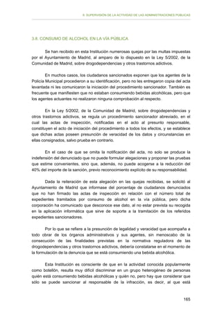 II. SUPERVISIÓN DE LA ACTIVIDAD DE LAS ADMINISTRACIONES PÚBLICAS

3.8. CONSUMO DE ALCOHOL EN LA VÍA PÚBLICA
Se han recibido en esta Institución numerosas quejas por las multas impuestas
por el Ayuntamiento de Madrid, al amparo de lo dispuesto en la Ley 5/2002, de la
Comunidad de Madrid, sobre drogodependencias y otros trastornos adictivos.
En muchos casos, los ciudadanos sancionados exponen que los agentes de la
Policía Municipal procedieron a su identificación, pero no les entregaron copia del acta
levantada ni les comunicaron la iniciación del procedimiento sancionador. También es
frecuente que manifiesten que no estaban consumiendo bebidas alcohólicas, pero que
los agentes actuantes no realizaron ninguna comprobación al respecto.
En la Ley 5/2002, de la Comunidad de Madrid, sobre drogodependencias y
otros trastornos adictivos, se regula un procedimiento sancionador abreviado, en el
cual las actas de inspección, notificadas en el acto al presunto responsable,
constituyen el acto de iniciación del procedimiento a todos los efectos, y se establece
que dichas actas poseen presunción de veracidad de los datos y circunstancias en
ellas consignados, salvo prueba en contrario.
En el caso de que se omita la notificación del acta, no solo se produce la
indefensión del denunciado que no puede formular alegaciones y proponer las pruebas
que estime convenientes, sino que, además, no puede acogerse a la reducción del
40% del importe de la sanción, previo reconocimiento explícito de su responsabilidad.
Dada la reiteración de esta alegación en las quejas recibidas, se solicitó al
Ayuntamiento de Madrid que informase del porcentaje de ciudadanos denunciados
que no han firmado las actas de inspección en relación con el número total de
expedientes tramitados por consumo de alcohol en la vía pública, pero dicha
corporación ha comunicado que desconoce ese dato, al no estar prevista su recogida
en la aplicación informática que sirve de soporte a la tramitación de los referidos
expedientes sancionadores.
Por lo que se refiere a la presunción de legalidad y veracidad que acompaña a
todo obrar de los órganos administrativos y sus agentes, sin menoscabo de la
consecución de las finalidades previstas en la normativa reguladora de las
drogodependencias y otros trastornos adictivos, debería constatarse en el momento de
la formulación de la denuncia que se está consumiendo una bebida alcohólica.
Esta Institución es consciente de que en la actividad conocida popularmente
como botellón, resulta muy difícil discriminar en un grupo heterogéneo de personas
quién está consumiendo bebidas alcohólicas y quién no, pero hay que considerar que
sólo se puede sancionar al responsable de la infracción, es decir, al que está

165

 