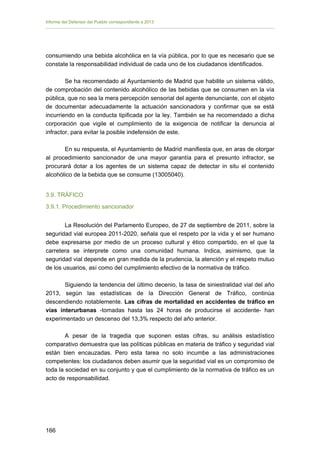 Informe del Defensor del Pueblo correspondiente a 2013

consumiendo una bebida alcohólica en la vía pública, por lo que es necesario que se
constate la responsabilidad individual de cada uno de los ciudadanos identificados.
Se ha recomendado al Ayuntamiento de Madrid que habilite un sistema válido,
de comprobación del contenido alcohólico de las bebidas que se consumen en la vía
pública, que no sea la mera percepción sensorial del agente denunciante, con el objeto
de documentar adecuadamente la actuación sancionadora y confirmar que se está
incurriendo en la conducta tipificada por la ley. También se ha recomendado a dicha
corporación que vigile el cumplimiento de la exigencia de notificar la denuncia al
infractor, para evitar la posible indefensión de este.
En su respuesta, el Ayuntamiento de Madrid manifiesta que, en aras de otorgar
al procedimiento sancionador de una mayor garantía para el presunto infractor, se
procurará dotar a los agentes de un sistema capaz de detectar in situ el contenido
alcohólico de la bebida que se consume (13005040).
3.9. TRÁFICO
3.9.1. Procedimiento sancionador
La Resolución del Parlamento Europeo, de 27 de septiembre de 2011, sobre la
seguridad vial europea 2011-2020, señala que el respeto por la vida y el ser humano
debe expresarse por medio de un proceso cultural y ético compartido, en el que la
carretera se interprete como una comunidad humana. Indica, asimismo, que la
seguridad vial depende en gran medida de la prudencia, la atención y el respeto mutuo
de los usuarios, así como del cumplimiento efectivo de la normativa de tráfico.
Siguiendo la tendencia del último decenio, la tasa de siniestralidad vial del año
2013, según las estadísticas de la Dirección General de Tráfico, continúa
descendiendo notablemente. Las cifras de mortalidad en accidentes de tráfico en
vías interurbanas -tomadas hasta las 24 horas de producirse el accidente- han
experimentado un descenso del 13,3% respecto del año anterior.
A pesar de la tragedia que suponen estas cifras, su análisis estadístico
comparativo demuestra que las políticas públicas en materia de tráfico y seguridad vial
están bien encauzadas. Pero esta tarea no solo incumbe a las administraciones
competentes: los ciudadanos deben asumir que la seguridad vial es un compromiso de
toda la sociedad en su conjunto y que el cumplimiento de la normativa de tráfico es un
acto de responsabilidad.

166 


 