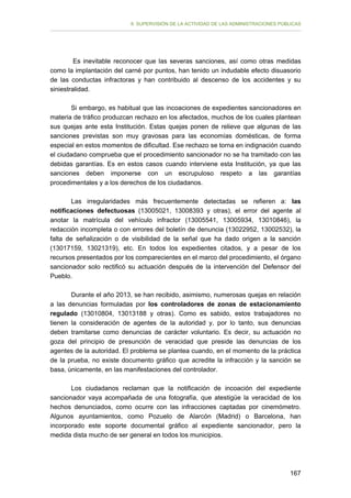 II. SUPERVISIÓN DE LA ACTIVIDAD DE LAS ADMINISTRACIONES PÚBLICAS

Es inevitable reconocer que las severas sanciones, así como otras medidas
como la implantación del carné por puntos, han tenido un indudable efecto disuasorio
de las conductas infractoras y han contribuido al descenso de los accidentes y su
siniestralidad.
Si embargo, es habitual que las incoaciones de expedientes sancionadores en
materia de tráfico produzcan rechazo en los afectados, muchos de los cuales plantean
sus quejas ante esta Institución. Estas quejas ponen de relieve que algunas de las
sanciones previstas son muy gravosas para las economías domésticas, de forma
especial en estos momentos de dificultad. Ese rechazo se torna en indignación cuando
el ciudadano comprueba que el procedimiento sancionador no se ha tramitado con las
debidas garantías. Es en estos casos cuando interviene esta Institución, ya que las
sanciones deben imponerse con un escrupuloso respeto a las garantías
procedimentales y a los derechos de los ciudadanos.
Las irregularidades más frecuentemente detectadas se refieren a: las
notificaciones defectuosas (13005021, 13008393 y otras), el error del agente al
anotar la matrícula del vehículo infractor (13005541, 13005934, 13010846), la
redacción incompleta o con errores del boletín de denuncia (13022952, 13002532), la
falta de señalización o de visibilidad de la señal que ha dado origen a la sanción
(13017159, 13021319), etc. En todos los expedientes citados, y a pesar de los
recursos presentados por los comparecientes en el marco del procedimiento, el órgano
sancionador solo rectificó su actuación después de la intervención del Defensor del
Pueblo.
Durante el año 2013, se han recibido, asimismo, numerosas quejas en relación
a las denuncias formuladas por los controladores de zonas de estacionamiento
regulado (13010804, 13013188 y otras). Como es sabido, estos trabajadores no
tienen la consideración de agentes de la autoridad y, por lo tanto, sus denuncias
deben tramitarse como denuncias de carácter voluntario. Es decir, su actuación no
goza del principio de presunción de veracidad que preside las denuncias de los
agentes de la autoridad. El problema se plantea cuando, en el momento de la práctica
de la prueba, no existe documento gráfico que acredite la infracción y la sanción se
basa, únicamente, en las manifestaciones del controlador.
Los ciudadanos reclaman que la notificación de incoación del expediente
sancionador vaya acompañada de una fotografía, que atestigüe la veracidad de los
hechos denunciados, como ocurre con las infracciones captadas por cinemómetro.
Algunos ayuntamientos, como Pozuelo de Alarcón (Madrid) o Barcelona, han
incorporado este soporte documental gráfico al expediente sancionador, pero la
medida dista mucho de ser general en todos los municipios.

167

 