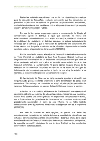 Informe del Defensor del Pueblo correspondiente a 2013

Dadas las facilidades que ofrecen, hoy en día, los dispositivos tecnológicos
para la obtención de fotografías, resultaría conveniente que los consistorios se
plantearan la posibilidad de reforzar las garantías del procedimiento sancionador,
mediante la aplicación de esta medida que podría adoptarse sin que suponga un gasto
excesivo para la Administración Pública.
En una de las quejas presentadas contra el Ayuntamiento de Murcia, el
compareciente aportó el distintivo o tique que acreditaba la validez del
estacionamiento, pero el consistorio no lo aceptó e indicó que, aunque no dudaba de
la credibilidad del ciudadano, el distintivo aportado no estaba indubitadamente
vinculado con el vehículo y que la ratificación del controlador era contundente. De
haber existido una fotografía acreditativa de la infracción, ninguna duda se habría
suscitado en torno a la procedencia de la sanción (13013054).
En otro expediente, referido a la actuación de un policía local del Ayuntamiento
de Tíjola (Almería), un ciudadano de Sant Pere Pescador (Girona) mostraba su
indignación con la tramitación de un expediente sancionador de tráfico por parte de
dicho consistorio, indicando que ni él ni su vehículo habían estado nunca en esa
localidad almeriense. El compareciente no podía aportar ninguna prueba de la
veracidad de su afirmación –la prueba de que no se ha estado en un lugar es
infinitamente más complicada que probar el hecho de que sí se ha estado-, y su
rechazo a la incoación del expediente sancionador era enérgico.
El Ayuntamiento de Tíjola, por su parte, no podía acreditar la infracción con
ninguna prueba gráfica, constando únicamente el parte de ratificación del policía local
denunciante. Sin embargo, el consistorio se acogió al principio de presunción de
veracidad de las denuncias de los agentes de la autoridad para imponer la sanción.
A la vista de lo acontecido, el Defensor del Pueblo remitió una sugerencia al
consistorio, sobre la conveniencia de adoptar las medidas necesarias para incorporar,
cuando fuera posible, una prueba gráfica a los expedientes sancionadores de tráfico,
con el fin de reforzar las garantías de los derechos de los ciudadanos en el marco del
procedimiento sancionador. Al cierre de este informe, no se había recibido
contestación de dicho ayuntamiento en relación a la aceptación o no de la sugerencia
(13019669).
Por todo lo indicado en este epígrafe, es preciso que todas las
administraciones competentes en materia de tráfico y seguridad vial intensifiquen sus
esfuerzos para respetar las garantías procedimentales –deber que emana de la propia
esencia del Estado de Derecho– con el objeto de erradicar, en la medida de lo posible,
la extendida percepción ciudadana de que la única finalidad de los expedientes
sancionadores es la recaudación.

168 


 