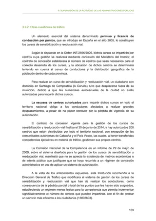 II. SUPERVISIÓN DE LA ACTIVIDAD DE LAS ADMINISTRACIONES PÚBLICAS

3.9.2. Otras cuestiones de tráfico
Un elemento esencial del sistema denominado permiso y licencia de
conducción por puntos, que se introdujo en España en el año 2005, lo constituyen
los cursos de sensibilización y reeducación vial.
Según lo dispuesto en la Orden INT/2596/2005, dichos cursos se impartirán por
centros cuya gestión se realizará mediante concesión del Ministerio del Interior; el
contrato de concesión establecerá el número de centros que sean necesarios para el
correcto desarrollo de los cursos, y la ubicación de dichos centros se determinará
teniendo en cuenta el censo de conductores y la distribución geográfica de la
población dentro de cada provincia.
Para realizar un curso de sensibilización y reeducación vial, un ciudadano con
domicilio en Santiago de Compostela (A Coruña) tuvo que desplazarse fuera de su
municipio, debido a que las numerosas autoescuelas de la ciudad no están
autorizadas para impartir dichos cursos.
La escasez de centros autorizados para impartir dichos cursos en todo el
territorio nacional obliga a los conductores afectados a realizar grandes
desplazamientos, a pesar de no poder conducir por la pérdida de vigencia de su
autorización.
El contrato de concesión vigente para la gestión de los cursos de
sensibilización y reeducación vial finaliza el 30 de junio de 2014, y hay autorizados 200
centros que están distribuidos por todo el territorio nacional, con excepción de las
comunidades autónomas de Cataluña y el País Vasco, las cuales, al tener transferidas
competencias ejecutivas en materia de tráfico, gestionan sus propios centros.
La Comisión Nacional de la Competencia en un informe de 29 de mayo de
2009, sobre el sistema diseñado para la gestión de los cursos de sensibilización y
reeducación vial, manifestó que no se aprecia la existencia de motivos económicos o
de interés público que justifiquen que se haya recurrido a un régimen de concesión
administrativa en vez de aplicar un sistema de autorización.
A la vista de los antecedentes expuestos, esta Institución recomendó a la
Dirección General de Tráfico que modificara el sistema de gestión de los cursos de
sensibilización y reeducación vial que han de realizar los conductores, como
consecuencia de la pérdida parcial o total de los puntos que les hayan sido asignados,
estableciendo un régimen menos lesivo para la competencia que permita incrementar
significativamente el número de centros que pueden impartirlos, con el fin de prestar
un servicio más eficiente a los ciudadanos (13002603).

169

 