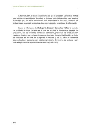 Informe del Defensor del Pueblo correspondiente a 2013

Esta Institución, al tener conocimiento de que la Dirección General de Tráfico
está estudiando la posibilidad de reducir el límite de velocidad permitido para aquellos
autobuses que, por estar matriculados con anterioridad al año 2007, carezcan de
cinturones de seguridad, se dirigió a dicho centro directivo en solicitud de información.
Según la información facilitada por la Dirección General de Tráfico, el borrador
del proyecto de Real Decreto por el que se modifica el Reglamento General de
Circulación, que se encuentra en fase de tramitación, prevé que los autobuses con
pasajeros de pie o que no lleven instalados cinturones de seguridad tendrán un límite
de velocidad de 80 km/h en autopistas y autovías, y de 70 km/h en carreteras
convencionales y carreteras con plataforma inferior a 6,5 metros de anchura y con
marca longitudinal de separación entre sentidos (13025285).

170

 
