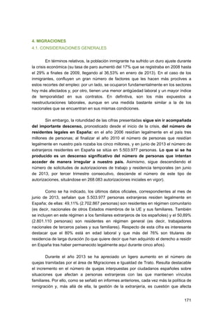 4. MIGRACIONES
4.1. CONSIDERACIONES GENERALES
En términos relativos, la población inmigrante ha sufrido un duro ajuste durante
la crisis económica (su tasa de paro aumentó del 17% que se registraba en 2008 hasta
el 29% a finales de 2009, llegando al 36,53% en enero de 2013). En el caso de los
inmigrantes, confluyen un gran número de factores que les hacen más proclives a
estos recortes del empleo: por un lado, se ocuparon fundamentalmente en los sectores
hoy más afectados y, por otro, tienen una menor antigüedad laboral y un mayor índice
de temporalidad en sus contratos. En definitiva, son los más expuestos a
reestructuraciones laborales, aunque en una medida bastante similar a la de los
nacionales que se encuentran en sus mismas condiciones.
Sin embargo, la rotundidad de las cifras presentadas sigue sin ir acompañada
del importante descenso, pronosticado desde el inicio de la crisis, del número de
residentes legales en España: en el año 2006 residían legalmente en el país tres
millones de personas; al finalizar el año 2010 el número de personas que residían
legalmente en nuestro país rozaba los cinco millones, y en junio de 2013 el número de
extranjeros residentes en España se sitúa en 5.503.977 personas. Lo que sí se ha
producido es un descenso significativo del número de personas que intentan
acceder de manera irregular a nuestro país. Asimismo, sigue descendiendo el
número de solicitudes de autorizaciones de trabajo y residencia temporales (en junio
de 2013, por tercer trimestre consecutivo, desciende el número de este tipo de
autorizaciones, situándose en 268.083 autorizaciones iniciales en vigor).
Como se ha indicado, los últimos datos oficiales, correspondientes al mes de
junio de 2013, señalan que 5.503.977 personas extranjeras residen legalmente en
España; de ellas: 49,11% (2.702.867 personas) son residentes en régimen comunitario
(es decir, nacionales de otros Estados miembros de la UE y sus familiares. También
se incluyen en este régimen a los familiares extranjeros de los españoles) y el 50,89%
(2.801.110 personas) son residentes en régimen general (es decir, trabajadores
nacionales de terceros países y sus familiares). Respecto de esta cifra es interesante
destacar que el 80% está en edad laboral y que más del 76% son titulares de
residencia de larga duración (lo que quiere decir que han adquirido el derecho a residir
en España tras haber permanecido legalmente aquí durante cinco años).
Durante el año 2013 se ha apreciado un ligero aumento en el número de
quejas tramitadas por el área de Migraciones e Igualdad de Trato. Resulta destacable
el incremento en el número de quejas interpuestas por ciudadanos españoles sobre
situaciones que afectan a personas extranjeras con las que mantienen vínculos
familiares. Por ello, como se señaló en informes anteriores, cada vez más la política de
inmigración y, más allá de ella, la gestión de la extranjería, es cuestión que afecta
171 


 